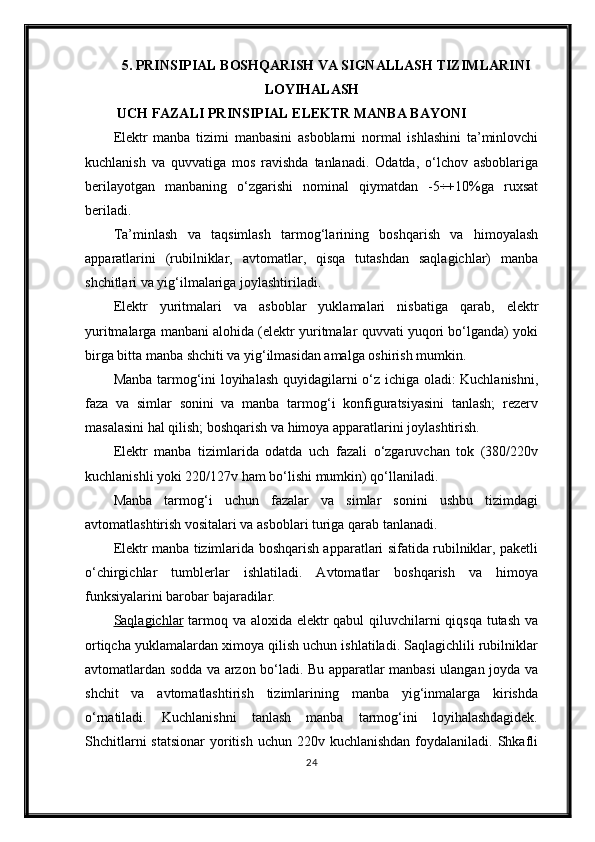 5.  PRINSIPIAL BOSHQARISH VA SIGNALLASH TIZIM LARINI
LOYI H ALA SH
 UCH FAZALI PRINSIPIAL ELEKTR MANBA BAYONI
Elektr   manba   tizimi   manbasini   asboblarni   normal   ishlashini   ta’minlovchi
kuchlanish   va   quvvatiga   mos   ravishda   tanlanadi.   Odatda,   o‘lchov   asboblariga
berilayotgan   manbaning   o‘zgarishi   nominal   qiymatdan   -5÷+10%ga   ruxsat
beriladi.
Ta’minlash   va   taqsimlash   tarmog‘larining   boshqarish   va   himoyalash
apparatlarini   (rubilniklar,   avtomatlar,   qisqa   tutashdan   saqlagichlar)   manba
shchitlari va yig‘ilmalariga joylashtiriladi.
Elektr   yuritmalari   va   asboblar   yuklamalari   nisbatiga   qarab,   elektr
yuritmalarga manbani alohida (elektr yuritmalar quvvati yuqori bo‘lganda) yoki
birga bitta manba shchiti va yig‘ilmasidan amalga oshirish mumkin.
Manba tarmog‘ini loyihalash quyidagilarni o‘z ichiga oladi: Kuchlanishni,
faza   va   simlar   sonini   va   manba   tarmog‘i   konfiguratsiyasini   tanlash;   rezerv
masalasini hal qilish; boshqarish va himoya apparatlarini joylashtirish.
Elektr   manba   tizimlarida   odatda   uch   fazali   o‘zgaruvchan   tok   (380/220v
kuchlanishli yoki 220/127v ham bo‘lishi mumkin) qo‘llaniladi.
Manba   tarmog‘i   uchun   fazalar   va   simlar   sonini   ushbu   tizimdagi
avtomatlashtirish vositalari va asboblari turiga qarab tanlanadi.
Elektr manba tizimlarida boshqarish apparatlari sifatida rubilniklar, paketli
o‘chirgichlar   tumblerlar   ishlatiladi.   Avtomatlar   boshqarish   va   himoya
funksiyalarini barobar bajaradilar.
Saqlagichlar   tarmoq va aloxida elektr  qabul  qiluvchilarni  qiqsqa tutash  va
ortiqcha yuklamalardan ximoya qilish uchun ishlatiladi. Saqlagichlili rubilniklar
avtomatlardan sodda va arzon bo‘ladi. Bu apparatlar manbasi ulangan joyda va
shchit   va   avtomatlashtirish   tizimlarining   manba   yig‘inmalarga   kirishda
o‘rnatiladi.   Kuchlanishni   tanlash   manba   tarmog‘ini   loyihalashdagidek.
Shchitlarni   statsionar   yoritish  uchun  220v kuchlanishdan   foydalaniladi.  Shkafli
24 