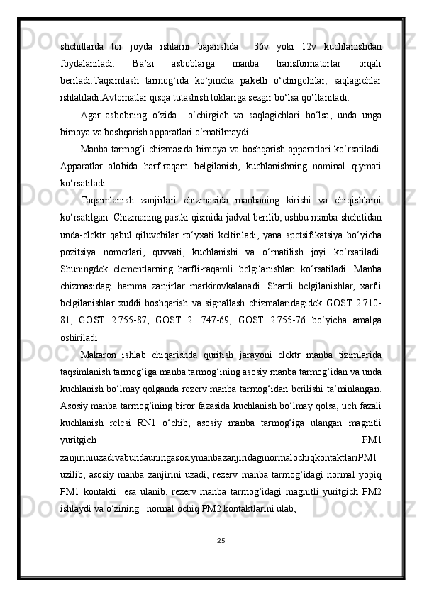 shchitlarda   tor   joyda   ishlarni   bajarishda     36v   yoki   12v   kuchlanishdan
foydalaniladi.   Ba’zi   asboblarga   manba   transformatorlar   orqali
beriladi.Taqsimlash   tarmog‘ida   ko‘pincha   paketli   o‘chirgchilar,   saqlagichlar
ishlatiladi.Avtomatlar qisqa tutashish toklariga sezgir bo‘lsa qo‘llaniladi.
Agar   asbobning   o‘zida     o‘chirgich   va   saqlagichlari   bo‘lsa,   unda   unga
h imoya va boshqarish apparatlari o‘rnatilmaydi.
Manba tarmog‘i chizmasida   h imoya va boshqarish apparatlari ko‘rsatiladi.
Apparatlar   alo h ida   h arf-raqam   belgilanish,   kuchlanishning   nominal   qiymati
ko‘rsatiladi.
Taqsimlanish   zanjirlari   chizmasida   manbaning   kirishi   va   chiqishlarni
ko‘rsatilgan. Chizmaning pastki qismida jadval berilib, ushbu manba shchitidan
unda-elektr   qabul   qiluvchilar   ro‘yxati   keltiriladi,   yana   spetsifikatsiya   bo‘yicha
pozitsiya   nomerlari,   quvvati,   kuchlanishi   va   o‘rnatilish   joyi   ko‘rsatiladi.
Shuningdek   elementlarning   harfli-raqamli   belgilanishlari   ko‘rsatiladi.   Manba
chizmasidagi   hamma   zanjirlar   markirovkalanadi.   Shartli   belgilanishlar,   xarfli
belgilanishlar   xuddi   boshqarish   va   signallash   chizmalaridagidek   GOST   2.710-
81,   GOST   2.755-87,   GOST   2.   747-69,   GOST   2.755-76   bo‘yicha   amalga
oshiriladi.
Makaron   ishlab   chiqarishda   quritish   jarayoni   elektr   manba   tizimlarida
taqsimlanish tarmog‘iga manba tarmog‘ining asosiy manba tarmog‘idan va unda
kuchlanish bo‘lmay qolganda rezerv manba tarmog‘idan berilishi ta’minlangan.
Asosiy manba tarmog‘ining biror fazasida kuchlanish bo‘lmay qolsa, uch fazali
kuchlanish   relesi   RN1   o‘chib,   asosiy   manba   tarmog‘iga   ulangan   magnitli
yuritgich   PM1
zanjiriniuzadivabundauningasosiymanbazanjiridaginormalochiqkontaktlariPM1
uzilib,   asosiy   manba   zanjirini   uzadi,   rezerv   manba   tarmog‘idagi   normal   yopiq
PM1   kontakti     esa   ulanib,   rezerv   manba   tarmog‘idagi   magnitli   yuritgich   PM2
ishlaydi va o‘zining   normal ochiq PM2 kontaktlarini ulab,
25 