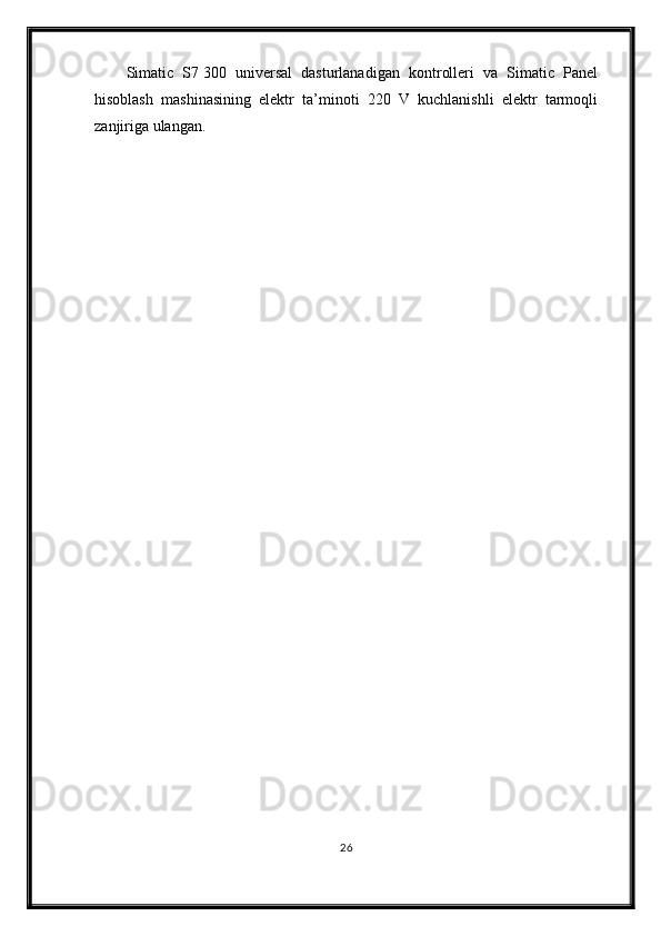 Simatic   S7   300   universal   dasturlanadigan   kontrolleri   va   Simatic   Panel
hisoblash   mashinasining   elektr   ta’minoti   220   V   kuchlanishli   elektr   tarmoqli
zanjiriga ulangan. 
26 