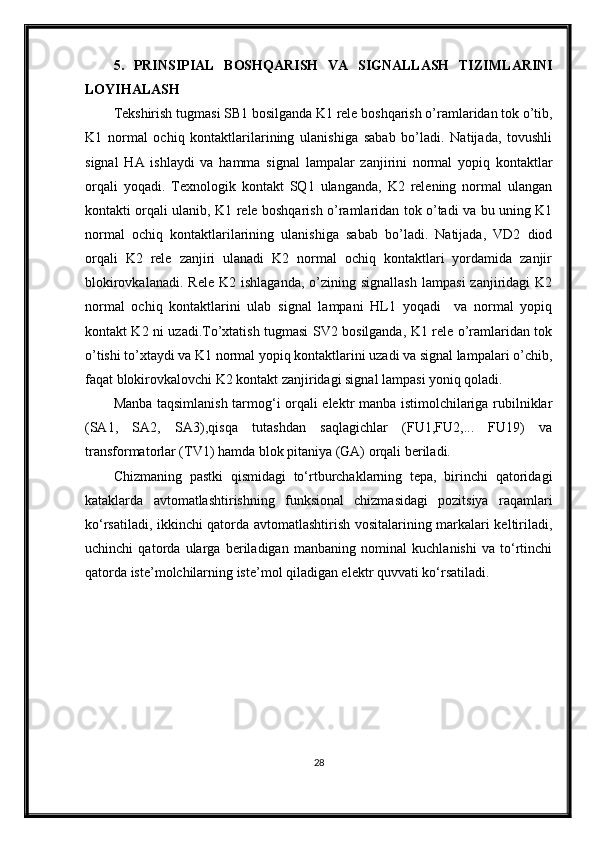 5.   PRINSIPIAL   BOSHQARISH   VA   SIGNALLASH   TIZIM LARINI
LOYI H ALA SH
Tekshirish tugmasi SB1 bosilganda K1 rele boshqarish o’ramlaridan tok o’tib,
K1   normal   ochiq   kontaktlarilarining   ulanishiga   sabab   bo’ladi.   Natijada,   tovushli
signal   H A   ishlaydi   va   hamma   signal   lampalar   zanjirini   normal   yopiq   kontaktlar
orqali   yoqadi.   Texnologik   kontakt   SQ1   ulanganda,   K2   relening   normal   ulangan
kontakti orqali ulanib, K1 rele boshqarish o’ramlaridan tok o’tadi va bu uning K1
normal   ochiq   kontaktlarilarining   ulanishiga   sabab   bo’ladi.   Natijada,   VD2   diod
orqali   K2   rele   zanjiri   ulanadi   K2   normal   ochiq   kontaktlari   yordamida   zanjir
blokirovkalanadi.   Rele  K2  ishlaganda,  o’zining  signallash   lampasi  zanjiridagi  K2
normal   ochiq   kontaktlarini   ulab   signal   lampani   HL1   yoqadi     va   normal   yopiq
kontakt K2 ni uzadi.To’xtatish tugmasi SV2 bosilganda, K1 rele o’ramlaridan tok
o’tishi to’xtaydi va K1 normal yopiq kontaktlarini uzadi va signal lampalari o’chib,
faqat blokirovkalovchi K2 kontakt zanjiridagi signal lampasi yoniq qoladi.
Manba taqsimlanish tarmog‘i orqali elektr manba istimolchilariga rubilniklar
(SA1,   SA2,   SA3),qisqa   tutashdan   saqlagichlar   (FU1,FU2,...   FU19)   va
transformatorlar (TV1) hamda blok pitaniya (GA) orqali beriladi. 
Chizmaning   pastki   qismidagi   to‘rtburchaklarning   tepa,   birinchi   qatoridagi
kataklarda   avtomatlashtirishning   funksional   chizmasidagi   pozitsiya   raqamlari
ko‘rsatiladi, ikkinchi qatorda avtomatlashtirish vositalarining markalari keltiriladi,
uchinchi   qatorda   ularga   beriladigan   manbaning   nominal   kuchlanishi   va   to‘rtinchi
qatorda iste’molchilarning iste’mol qiladigan elektr quvvati ko‘rsatiladi. 
 
28 