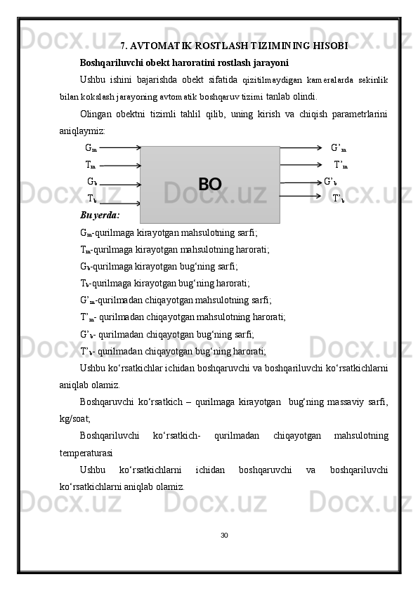 7.  AVTOMATIK ROSTLASH TIZIMINING HISOBI
Boshqariluvchi obekt haroratini rostlash jarayoni
Ushbu   ishini   bajarishda   obekt   sifatida   qizitilmaydigan   kameralarda   sekinlik
bilan kokslash jarayoning avtomatik boshqaruv tizimi  tanlab olindi.
Olingan   obektni   tizimli   tahlil   qilib,   uning   kirish   va   chiqish   parametrlarini
aniqlaymiz:
  G
m                                                                                                      G’
m
  T
m                                                                                                        T’
m
   G
b                                                                                                   G’
b
   T
b                                                                                                  T’
b
Bu yerda:
G
m -qurilmaga kirayotgan mahsulotning sarfi;
T
m -qurilmaga kirayotgan mahsulotning harorati;
G
b -qurilmaga kirayotgan bug‘ning sarfi;
T
b -qurilmaga kirayotgan bug‘ning harorati;
G’
m -qurilmadan chiqayotgan mahsulotning sarfi;
T’
m - qurilmadan chiqayotgan mahsulotning harorati;
G’
b - qurilmadan chiqayotgan bug‘ning sarfi;
T’
b - qurilmadan chiqayotgan bug‘ning harorati;
Ushbu ko‘rsatkichlar ichidan boshqaruvchi va boshqariluvchi ko‘rsatkichlarni
aniqlab olamiz.
Boshqaruvchi   ko‘rsatkich   –   qurilmaga   kirayotgan     bug‘ning   massaviy   sarfi,
kg/soat; 
Boshqariluvchi   ko‘rsatkich-   qurilmadan   chiqayotgan   mahsulotning
temperaturasi
Ushbu   ko‘rsatkichlarni   ichidan   boshqaruvchi   va   boshqariluvchi
ko‘rsatkichlarni aniqlab olamiz.
30BO
                