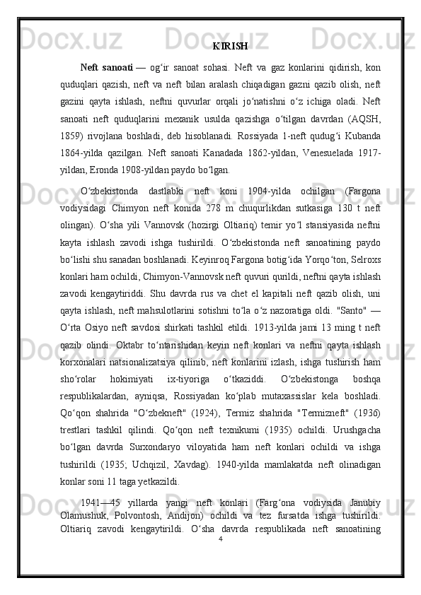 KIRISH
Neft   sanoati   —   og ir   sanoat   sohasi.   Neft   va   gaz   konlarini   qidirish,   konʻ
quduqlari   qazish,   neft   va   neft   bilan   aralash   chiqadigan   gazni   qazib   olish,   neft
gazini   qayta   ishlash,   neftni   quvurlar   orqali   jo natishni   o z   ichiga   oladi.   Neft	
ʻ ʻ
sanoati   neft   quduqlarini   mexanik   usulda   qazishga   o tilgan   davrdan   (AQSH,	
ʻ
1859)   rivojlana   boshladi,   deb   hisoblanadi.   Rossiyada   1-neft   qudug i   Kubanda	
ʻ
1864-yilda   qazilgan.   Neft   sanoati   Kanadada   1862-yildan,   Venesuelada   1917-
yildan, Eronda 1908-yildan paydo bo lgan.	
ʻ
O zbekistonda   dastlabki   neft   koni   1904-yilda   ochilgan   (Fargona	
ʻ
vodiysidagi   Chimyon   neft   konida   278   m   chuqurlikdan   sutkasiga   130   t   neft
olingan).   O sha   yili   Vannovsk   (hozirgi   Oltiariq)   temir   yo l   stansiyasida   neftni	
ʻ ʻ
kayta   ishlash   zavodi   ishga   tushirildi.   O zbekistonda   neft   sanoatining   paydo	
ʻ
bo lishi shu sanadan boshlanadi. Keyinroq Fargona botig ida Yorqo ton, Selroxs	
ʻ ʻ ʻ
konlari ham ochildi, Chimyon-Vannovsk neft quvuri qurildi, neftni qayta ishlash
zavodi   kengaytiriddi.   Shu   davrda   rus   va   chet   el   kapitali   neft   qazib   olish,   uni
qayta  ishlash,  neft   mahsulotlarini   sotishni  to la  o z  nazoratiga  oldi.  "Santo"  —	
ʻ ʻ
O rta   Osiyo   neft   savdosi   shirkati   tashkil   etildi.   1913-yilda   jami   13   ming   t   neft	
ʻ
qazib   olindi.   Oktabr   to ntarishidan   keyin   neft   konlari   va   neftni   qayta   ishlash	
ʻ
korxonalari   natsionalizatsiya   qilinib,   neft   konlarini   izlash,   ishga   tushirish   ham
sho rolar   hokimiyati   ix-tiyoriga   o tkaziddi.   O zbekistonga   boshqa	
ʻ ʻ ʻ
respublikalardan,   ayniqsa,   Rossiyadan   ko plab   mutaxassislar   kela   boshladi.	
ʻ
Qo qon   shahrida   "O zbekneft"   (1924),   Termiz   shahrida   "Termizneft"   (1936)	
ʻ ʻ
trestlari   tashkil   qilindi.   Qo qon   neft   texnikumi   (1935)   ochildi.   Urushgacha	
ʻ
bo lgan   davrda   Surxondaryo   viloyatida   ham   neft   konlari   ochildi   va   ishga	
ʻ
tushirildi   (1935;   Uchqizil,   Xavdag).   1940-yilda   mamlakatda   neft   olinadigan
konlar soni 11 taga yetkazildi.
1941—45   yillarda   yangi   neft   konlari   (Farg ona   vodiysida   Janubiy	
ʻ
Olamushuk,   Polvontosh,   Andijon)   ochildi   va   tez   fursatda   ishga   tushirildi.
Oltiariq   zavodi   kengaytirildi.   O sha   davrda   respublikada   neft   sanoatining	
ʻ
4 