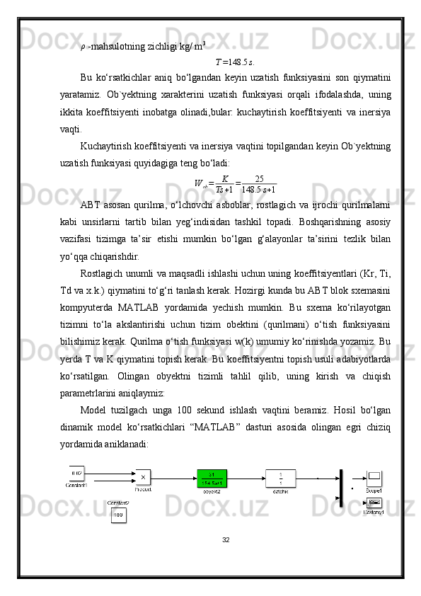 ρ -mahsulotning zichligi kg/ m 3	
T=148.5	s.
Bu   ko‘rsatkichlar   aniq   bo‘lgandan   keyin   uzatish   funksiyasini   son   qiymatini
yaratamiz.   Ob`yektning   xarakterini   uzatish   funksiyasi   orqali   ifodalashda,   uning
ikkita   koeffitsiyenti   inobatga   olinadi,bular:   kuchaytirish   koeffitsiyenti   va   inersiya
vaqti.
Kuchaytirish koeffitsiyenti va inersiya vaqtini topilgandan keyin Ob`yektning
uzatish funksiyasi quyidagiga teng bo‘ladi:
W
ob = K
Ts + 1 = 25
148.5 s + 1
ABT   asosan   qurilma,   o‘lchovchi   asboblar,   rostlagich   va   ijrochi   qurilmalarni
kabi   unsirlarni   tartib   bilan   yeg‘indisidan   tashkil   topadi.   Boshqarishning   asosiy
vazifasi   tizimga   ta’sir   etishi   mumkin   bo‘lgan   g‘alayonlar   ta’sirini   tezlik   bilan
yo‘qqa chiqarishdir. 
Rostlagich unumli va maqsadli ishlashi uchun uning koeffitsiyentlari (Kr, Ti,
Td va x.k.) qiymatini to‘g‘ri tanlash kerak. Hozirgi kunda bu ABT blok sxemasini
kompyuterda   MATLAB   yordamida   yechish   mumkin.   Bu   sxema   ko‘rilayotgan
tizimni   to‘la   akslantirishi   uchun   tizim   obektini   (qurilmani)   o‘tish   funksiyasini
bilishimiz kerak. Qurilma o‘tish funksiyasi w(k) umumiy ko‘rinishda yozamiz. Bu
yerda T va K qiymatini topish kerak. Bu koeffitsiyentni topish usuli adabiyotlarda
ko‘rsatilgan.   Olingаn   obyektni   tizimli   tаhlil   qilib,   uning   kirish   vа   chiqish
pаrаmetrlаrini аniqlаymiz:
Model   tuzilgаch   ungа   100   sekund   ishlаsh   vаqtini   berаmiz.   Hosil   bo‘lgаn
dinаmik   model   ko‘rsаtkichlаri   “MATLAB”   dаsturi   аsosidа   olingаn   egri   chiziq
yordаmidа аniklаnаdi:
32 