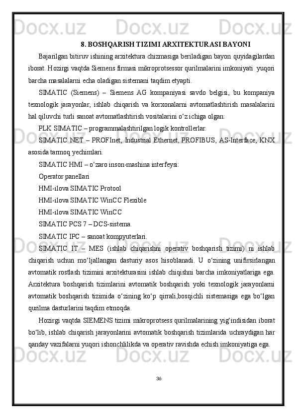 8. BOSHQАRISH TIZIMI АRXITEKTURАSI BАYONI
Bajarilgan bitiruv ishining arxitektura chizmasiga beriladigan bayon quyidagilardan
iborat. Hozirgi vaqtda Siemens firmasi mikroprotsessor qurilmalarini imkoniyati  yuqori
barcha masalalarni echa oladigan sistemani taqdim etyapti.
SIMATIC   (Siemens)   –   Siemens   AG   kompaniyasi   savdo   belgisi,   bu   kompaniya
texnologik   jarayonlar,   ishlab   chiqarish   va   korxonalarni   avtomatlashtirish   masalalarini
hal qiluvchi turli sanoat avtomatlashtirish vositalarini o‘z ichiga olgan:
PLK SIMATIC – programmalashtirilgan logik kontrollerlar.
SIMATIC   NET   –   PROFInet,   Industrial   Ethernet,   PROFIBUS,   AS-Interface,   KNX
asosida tarmoq yechimlari.
SIMATIC HMI – o‘zaro inson-mashina interfeysi:
Operator panellari
HMI-ilova SIMATIC Protool
HMI-ilova SIMATIC WinCC Flexible
HMI-ilova SIMATIC WinCC
SIMATIC PCS 7 – DCS-sistema.
SIMATIC IPC – sanoat kompyuterlari.
SIMATIC   IT   –   MES   (ishlab   chiqarishni   operativ   boshqarish   tizimi)   ni   ishlab
chiqarish   uchun   mo‘ljallangan   dasturiy   asos   hisoblanadi.   U   o‘zining   unifirsirlangan
avtomatik rostlash  tizimini  arxitekturasini  ishlab chiqishni  barcha imkoniyatlariga ega.
Arxitektura   boshqarish   tizimlarini   avtomatik   boshqarish   yoki   texnologik   jarayonlarni
avtomatik   boshqarish   tizimida   o‘zining   ko‘p   qirrali,bosqichli   sistemasiga   ega   bo‘lgan
qurilma dasturlarini taqdim etmoqda.
Hozirgi vaqtda SIEMENS tizimi mikroprotsess qurilmalarining yig‘indisidan iborat
bo‘lib, ishlab chiqarish jarayonlarini  avtomatik boshqarish tizimlarida uchraydigan har
qanday vazifalarni yuqori ishonchlilikda va operativ ravishda echish imkoniyatiga ega.
36