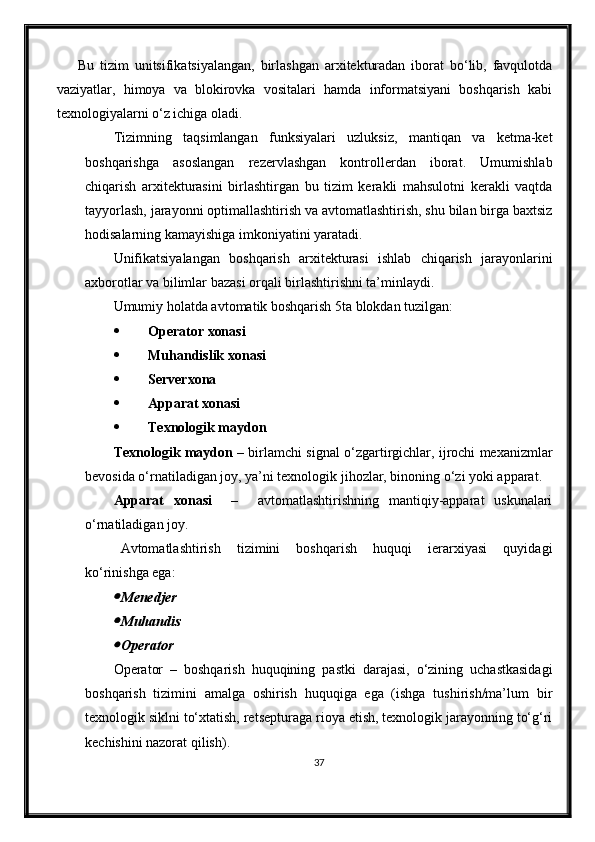 Bu   tizim   unitsifikatsiyalangan,   birlashgan   arxitekturadan   iborat   bo‘lib,   favqulotda
vaziyatlar,   himoya   va   blokirovka   vositalari   hamda   informatsiyani   boshqarish   kabi
texnologiyalarni o‘z ichiga oladi.
Tizimning   taqsimlangan   funksiyalari   uzluksiz,   mantiqan   va   ketma-ket
boshqarishga   asoslangan   rezervlashgan   kontrollerdan   iborat.   Umumishlab
chiqarish   arxitekturasini   birlashtirgan   bu   tizim   kerakli   mahsulotni   kerakli   vaqtda
tayyorlash, jarayonni optimallashtirish va avtomatlashtirish, shu bilan birga baxtsiz
hodisalarning kamayishiga imkoniyatini yaratadi.
Unifikatsiyalangan   boshqarish   arxitekturasi   ishlab   chiqarish   jarayonlarini
axborotlar va bilimlar bazasi orqali birlashtirishni ta’minlaydi.
Umumiy holatda avtomatik boshqarish 5ta blokdan tuzilgan:
 Operator xonasi
 Mu h andislik xonasi
 Serverxona
 Apparat xonasi
 Texnologik maydon
Texnologik maydon   – birlamchi signal o‘zgartirgichlar, ijrochi mexanizmlar
bevosida o‘rnatiladigan joy, ya’ni texnologik jihozlar, binoning o‘zi yoki apparat.
Apparat   xonasi     –     avtomatlashtirishning   mantiqiy-apparat   uskunalari
o‘rnatiladigan joy. 
Avtomatlashtirish   tizimini   boshqarish   huquqi   ierarxiyasi   quyidagi
ko‘rinishga ega:
Menedjer
Mu h andis
Operator
Operator   –   boshqarish   huquqining   pastki   darajasi,   o‘zining   uchastkasidagi
boshqarish   tizimini   amalga   oshirish   huquqiga   ega   (ishga   tushirish/ma’lum   bir
texnologik siklni to‘xtatish, retsepturaga rioya etish, texnologik jarayonning to‘g‘ri
kechishini nazorat qilish).
37