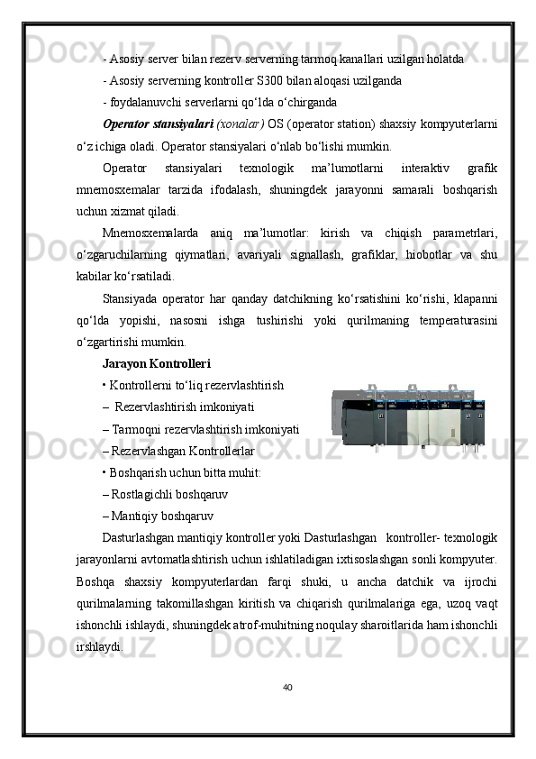 -  Asosiy server bilan rezerv serverning tarmoq kanallari uzilgan holatda
-  Asosiy serverning  kontroller S300  bilan aloqasi uzilganda
-  foydalanuvchi serverlarni qo‘lda o‘chirganda
Operator stansi yalari  ( xonalar )  OS (operator station)  shaxsiy kompyuterlarni
o‘z ichiga oladi. Operator stansiyalari o‘nlab bo‘lishi mumkin. 
Operator   stansiyalari   texnologik   ma’lumotlarni   interaktiv   grafik
mnemosxemalar   tarzida   ifodalash,   shuningdek   jarayonni   samarali   boshqarish
uchun xizmat qiladi.
Mnemosxemalarda   aniq   ma’lumotlar:   kirish   va   chiqish   parametrlari,
o‘zgaruchilarning   qiymatlari,   avariyali   signallash,   grafiklar,   hiobotlar   va   shu
kabilar ko‘rsatiladi.
Stansiyada   operator   har   qanday   datchikning   ko‘rsatishini   ko‘rishi,   klapanni
qo‘lda   yopishi,   nasosni   ishga   tushirishi   yoki   qurilmaning   temperaturasini
o‘zgartirishi mumkin. 
Jarayon  Kontroller i
• Kontroller ni to‘liq rezervlashtirish
–  Rezervlashtirish imkoniyati 
– Tarmoqni rezervlashtirish imkoniyati
– Rezervlashgan Kontrollerlar
• Boshqarish uchun bitta muhit:
– Rostlagichli boshqaruv
– Mantiqiy boshqaruv
Dasturlashgan mantiqiy kontroller yoki Dasturlashgan   kontroller- texnologik
jarayonlarni avtomatlashtirish uchun ishlatiladigan ixtisoslashgan sonli kompyuter.
Boshqa   shaxsiy   kompyuterlardan   farqi   shuki,   u   ancha   datchik   va   ijrochi
qurilmalarning   takomillashgan   kiritish   va   chiqarish   qurilmalariga   ega,   uzoq   vaqt
ishonchli ishlaydi, shuningdek atrof-muhitning noqulay sharoitlarida ham ishonchli
irshlaydi. 
40