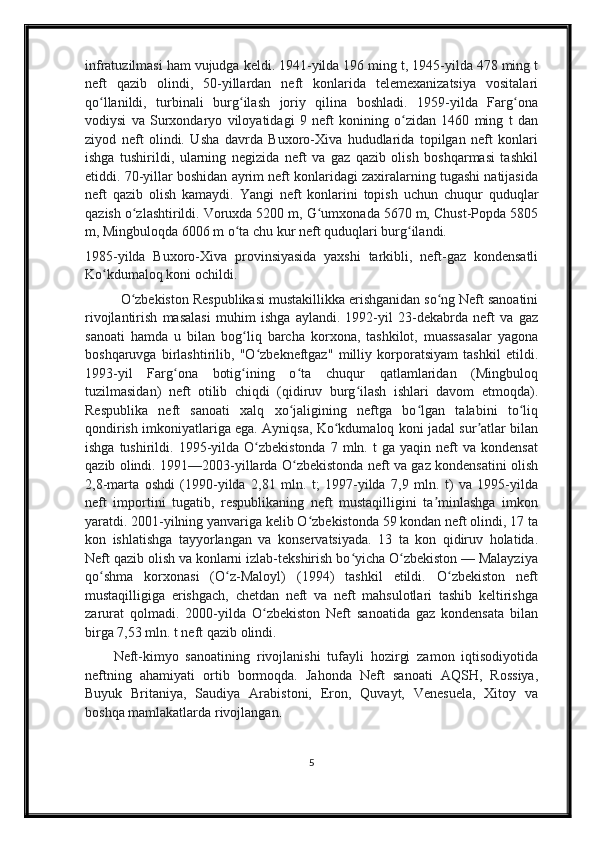 infratuzilmasi ham vujudga keldi. 1941-yilda 196 ming t, 1945-yilda 478 ming t
neft   qazib   olindi,   50-yillardan   neft   konlarida   telemexanizatsiya   vositalari
qo llanildi,   turbinali   burg ilash   joriy   qilina   boshladi.   1959-yilda   Farg onaʻ ʻ ʻ
vodiysi   va   Surxondaryo   viloyatidagi   9   neft   konining   o zidan   1460   ming   t   dan	
ʻ
ziyod   neft   olindi.   Usha   davrda   Buxoro-Xiva   hududlarida   topilgan   neft   konlari
ishga   tushirildi,   ularning   negizida   neft   va   gaz   qazib   olish   boshqarmasi   tashkil
etiddi. 70-yillar boshidan ayrim neft konlaridagi zaxiralarning tugashi natijasida
neft   qazib   olish   kamaydi.   Yangi   neft   konlarini   topish   uchun   chuqur   quduqlar
qazish o zlashtirildi. Voruxda 5200 m, G umxonada 5670 m, Chust-Popda 5805	
ʻ ʻ
m, Mingbuloqda 6006 m o ta chu kur neft quduqlari burg ilandi.	
ʻ ʻ
1985-yilda   Buxoro-Xiva   provinsiyasida   yaxshi   tarkibli,   neft-gaz   kondensatli
Ko kdumaloq koni ochildi.	
ʻ
O zbekiston Respublikasi mustakillikka erishganidan so ng Neft sanoatini	
ʻ ʻ
rivojlantirish   masalasi   muhim   ishga   aylandi.   1992-yil   23-dekabrda   neft   va   gaz
sanoati   hamda   u   bilan   bog liq   barcha   korxona,   tashkilot,   muassasalar   yagona	
ʻ
boshqaruvga   birlashtirilib,   "O zbekneftgaz"   milliy   korporatsiyam   tashkil   etildi.	
ʻ
1993-yil   Farg ona   botig ining   o ta   chuqur   qatlamlaridan   (Mingbuloq	
ʻ ʻ ʻ
tuzilmasidan)   neft   otilib   chiqdi   (qidiruv   burg ilash   ishlari   davom   etmoqda).	
ʻ
Respublika   neft   sanoati   xalq   xo jaligining   neftga   bo lgan   talabini   to liq	
ʻ ʻ ʻ
qondirish imkoniyatlariga ega. Ayniqsa, Ko kdumaloq koni jadal sur atlar bilan	
ʻ ʼ
ishga  tushirildi.  1995-yilda   O zbekistonda  7  mln.  t   ga  yaqin  neft   va  kondensat	
ʻ
qazib olindi. 1991—2003-yillarda O zbekistonda neft va gaz kondensatini olish	
ʻ
2,8-marta   oshdi   (1990-yilda   2,81   mln.   t;   1997-yilda   7,9   mln.   t)   va   1995-yilda
neft   importini   tugatib,   respublikaning   neft   mustaqilligini   ta minlashga   imkon	
ʼ
yaratdi. 2001-yilning yanvariga kelib O zbekistonda 59 kondan neft olindi, 17 ta	
ʻ
kon   ishlatishga   tayyorlangan   va   konservatsiyada.   13   ta   kon   qidiruv   holatida.
Neft qazib olish va konlarni izlab-tekshirish bo yicha O zbekiston — Malayziya	
ʻ ʻ
qo shma   korxonasi   (O z-Maloyl)   (1994)   tashkil   etildi.   O zbekiston   neft	
ʻ ʻ ʻ
mustaqilligiga   erishgach,   chetdan   neft   va   neft   mahsulotlari   tashib   keltirishga
zarurat   qolmadi.   2000-yilda   O zbekiston   Neft   sanoatida   gaz   kondensata   bilan	
ʻ
birga 7,53 mln. t neft qazib olindi.
Neft-kimyo   sanoatining   rivojlanishi   tufayli   hozirgi   zamon   iqtisodiyotida
neftning   ahamiyati   ortib   bormoqda.   Jahonda   Neft   sanoati   AQSH,   Rossiya,
Buyuk   Britaniya,   Saudiya   Arabistoni,   Eron,   Quvayt,   Venesuela,   Xitoy   va
boshqa mamlakatlarda rivojlangan .
5 