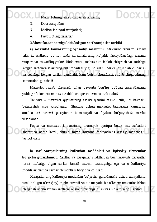 1. Maxsulotning ishlab chiqarish tannarxi;
2. Davr xarajatlari;
3. Moliya faoliyati xarajatlari;
4. Favqulotdagi zararlar.
2. Maxsulot tannarxiga kiritiladigan sarf xarajatlar tarkibi
a)   maxsulot   tannarxining   iqtisodiy   mazmuni;   Maxsulot   tannarxi   asosiy
sifat   ko‘rsatkichi   bo‘lib,   unda   korxonalarning   xo‘jalik   faoliyatlaridagi   xamma
nuqson   va   muvaffaqiyatlari   ifodalanadi,   mahsulotni   ishlab   chiqarish   va   sotishga
ketgan   sarf-xarajatlarining   pul   ifodadagi   yig‘indisidir.     Maxsulot   ishlab   chiqarish
va   sotishga   ketgan   sarflar   qanchalik   kam   bulsa,   shunchalik   ishlab   chiqarishning
samaradorligi oshadi.
Mahsulot   ishlab   chiqarish   bilan   bevosita   bog‘liq   bo‘lgan   xarajatlarning
puldagi ifodasi esa mahsulot ishlab chiqarish tannarxi deb ataladi.
Tannarx   –   maxsulot   qiymatining   asosiy   qismini   tashkil   etib,   uni   baxosini
belgilashda   asos   xisoblanadi.   Shuning   uchun   maxsulot   tannarxini   kamayishi
amalda   uni   narxini   pasayishini   ta’minlaydi   va   foydani   ko‘payishida   manba
xisoblanadi.
Foyda   va   maxsulot   tannarxining   axamiyati   ayniqsa   bozor   munosabatlari
sharoitida   oshib   ketdi,   chunki   foyda   korxona   faoliyatining   asosiy   manbaasini
tashkil etadi.
b)   sarf   xarajatlarning   kulkusion   moddalari   va   iqtisodiy   elementlar
bo‘yicha   guruxlanishi ;   Sarflar   va   xarajatlar   shakllanish   boshqaruvida   xarajatlar
turini   inobatga   olgan   sarflar   tasnifi   muxim   axamiyatga   ega   va   u   kalkusiya
moddalari xamda sarflar elementlari bo‘yicha ko‘riladi.
Xarajatlarning   kalkusiya   moddalari   bo‘yicha   guruxlanishi   ushbu   xarajatlarni
xosil bo‘lgan o‘rni (joy) ni aks ettiradi va bir tur yoki bir o‘lcham maxsulot ishlab
chiqarish uchun ketgan sarflarni rejalash, xisobga olish va aniqlashda qo‘llaniladi.
43 