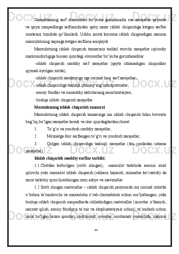 Xarajatlarning   sarf   elementlari   bo‘yicha   guruxlanishi   esa   xarajatlar   qayorda
va   qaysi   maqsadlarga   safrlanishidan   qatiy   nazar   ishlab   chiqarishga   ketgan   sarflar
smetasini  tuzishda qo‘llaniladi. Ushbu smeta korxona ishlab chiqaradigan xamma
maxsulotining xajmiga ketgan sarflarni aniqlaydi.
Maxsulotning   ishlab   chiqarish   tannarxini   tashkil   etuvchi   xarajatlar   iqtisodiy
mazmundorligiga binoan quyidagi elementlar bo‘yicha guruxlanadilar:
- ishlab   chiqarish   moddiy   sarf   xarajatlar   (qayta   ishlanadigan   chiqindilar
qiymati ayrilgan xolda);
- ishlab chiqarish xarakteriga ega mexnat haqi sarf xarajatlar;
- ishlab chiqarishga taaluqli ijtimoiy sug‘urta ajratmalar;
- asosiy fondlar va nomoddiy aktivlarning amortizatsiyasi;
- boshqa ishlab chiqarish xarajatlar.
Maxsulotning ishlab chiqarish tannarxi
Maxsulotning   ishlab   chiqarish   tannarxiga  uni   ishlab   chiqarish   bilan   bevosita
bog‘liq bo‘lgan xarajatlar kiradi va ular quyidagilardan iborat:
1. To‘g‘ri va yon dosh  moddiy xarajatlar;
2. Mexnatga doir sarflangan to‘g‘ri va  yondosh x arajatlar;
3. Qolgan   ishlab   chiqarishga   taaluqli   xarajatlar   (shu   jumladan   ustama
xarajatlar).
Ishlab chiqarish moddiy sarflar tarkibi:
1 .1.Chetdan   keltirilgan   (sotib   olin g an) ,     maxsulot   tarkibi da   asosini   xosil
qiluvchi yoki maxsulot ishlab chiqarish (ishlar ni bajarish , xizmat lar   ko‘rsatish) da
zarur  tarkibiy qism hisoblangan  xom ashyo va materiallar .
1.2.Sotib olingan materiallar – ishlab chiqarish jarayonida uni normal xolatda
o‘tishini ta’minlovchi va maxsulotni o‘rab-chirmablash uchun mo‘ljallangan, yoki
boshqa ishlab chiqarish maqsadlarda ishlatiladigan materiallar (sinovlar o‘tkazish,
nazorat qilish, asosiy fondlarni ta’mir va ekspluatatsiyasi uchun), ta’mirlash uchun
zarur bo‘lgan zaxira qismlari, instrument, inventar, moslamalr yemirilishi, maxsus
44