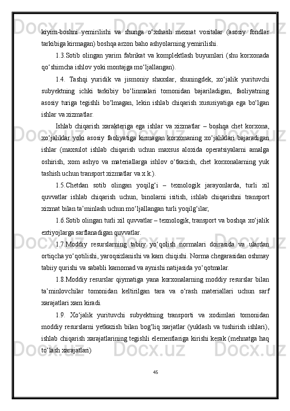 kiyim-boshni   yemirilishi   va   shunga   o‘xshash   mexnat   vositalar   (asosiy   fondlar
tarkibiga kirmagan) boshqa arzon baho ashyolarning yemirilishi.
1.3.Sotib   olingan   yarim   fabrikat   va   komplektlash   buyumlari   (shu   korxonada
qo‘shimcha ishlov yoki montajga mo‘ljallangan).
1.4.   Tashqi   yuridik   va   jismoniy   shaxslar,   shuningdek,   xo‘jalik   yurituvchi
subyektning   ichki   tarkibiy   bo‘linmalari   tomonidan   bajariladigan,   faoliyatning
asosiy   turiga   tegishli   bo‘lmagan,   lekin   ishlab   chiqarish   xususiyatiga   ega   bo‘lgan
ishlar va xizmatlar.
Ishlab   chiqarish   xarakteriga   ega   ishlar   va   xizmatlar   –   boshqa   chet   korxona,
xo‘jaliklar   yoki   asosiy   faoliyatiga   kirmagan   korxonaning   xo‘jaliklari   bajaradigan
ishlar   (maxsulot   ishlab   chiqarish   uchun   maxsus   aloxida   operatsiyalarni   amalga
oshirish,   xom   ashyo   va   materiallarga   ishlov   o‘tkazish,   chet   korxonalarning   yuk
tashish uchun transport xizmatlar va x.k.).
1.5.Chetdan   sotib   olingan   yoqilg‘i   –   texnologik   jarayonlarda,   turli   xil
quvvatlar   ishlab   chiqarish   uchun,   binolarni   isitish,   ishlab   chiqarishni   transport
xizmat bilan ta’minlash uchun mo‘ljallangan turli yoqilg‘ilar;
1.6.Sotib olingan turli xil quvvatlar – texnologik, transport va boshqa xo‘jalik
extiyojlarga sarflanadigan quvvatlar.
1.7.Moddiy   resurslarning   tabiiy   yo‘qolish   normalari   doirasida   va   ulardan
ortiqcha yo‘qotilishi, yaroqsizlanishi va kam chiqishi. Norma chegarasidan oshmay
tabiiy qurishi va sababli kamomad va aynishi natijasida yo‘qotmalar.
1.8.Moddiy   resurslar   qiymatiga   yana   korxonalarning   moddiy   resurslar   bilan
ta’minlovchilar   tomonidan   keltirilgan   tara   va   o‘rash   materiallari   uchun   sarf
xarajatlari xam kiradi.
1.9.   Xo‘jalik   yurituvchi   subyektning   transporti   va   xodimlari   tomonidan
moddiy  resurslarni   yetkazish  bilan  bog‘liq  xarjatlar  (yuklash  va   tushirish   ishlari),
ishlab chiqarish xarajatlarining tegishli elementlariga kirishi kerak (mehnatga haq
to‘lash xarajatlari) 
45
