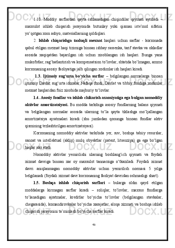 1.10.   Moddiy   sarflardan   qayta   ishlanadigan   chiqindilar   qiymati   ayriladi   –
maxsulot   ishlab   chiqarish   jarayonida   butunlay   yoki   qisman   iste’mol   sifatini
yo‘qotgan xom ashyo, materiallarning qoldiqlari.
2.   Ishlab   chiqarishga   taaluqli   mexnat   haqlari   uchun   sarflar   -   korxonada
qabul etilgan mexnat haqi tizimiga binoan ishbay rassenka, tarif stavka va okladlar
asosida   xaqiqatdan   bajarilgan   ish   uchun   xisoblangan   ish   haqlari.   Bunga   yana
mukofotlar, rag‘batlantirish va kompensatsion to‘lovlar, shtatida bo‘lmagan, ammo
korxonaning asosiy faoliyatiga jalb qilingan xodimlar ish haqlari kiradi. 
  1.3.   Ijtimoiy   sug‘urta   bo‘yicha   sarflar   –   belgilangan   normalarga   binoan
ijtimoiy Davlat sug‘urta idoralar Nafaqa fondi, Davlat va tibbiy fondiga xodimlar
mexnat haqlaridan foiz xisobida majburiy to‘lovlar. 
1.4. Asosiy fondlar va ishlab chikarish axamiyatiga ega bulgan nomoddiy
aktivlar   amortizatsiyasi.   Bu   modda   tarkibiga   asosiy   fondlarning   balans   qiymati
va   belgilangan   normalar   asosida   ularning   to‘la   qayta   tiklashga   mo‘ljallangan
amortizatsiya   ajratmalari   kiradi   (shu   jumladan   qonunga   binoan   fondlar   aktiv
qismining tezlashtirilgan amortizatsiyasi).
Korxonaning   nomoddiy   aktivlar   tarkibida   yer,   suv,   boshqa   tabiiy   resurslar,
sanoat   va   intellektual   (akliy)   mulq   obyektlar   (patent,   litsenziya)   ga   ega   bo‘lgan
haqlar aks etadi.
Nomoddiy   aktivlar   yemirilishi   ularning   boshlang‘ich   qiymati   va   foydali
xizmat   davriga   binoan   xar   oy   maxsulot   tannarxiga   o‘tkaziladi.   Foydali   xizmat
davri   aniqlanmagan   nomoddiy   aktivlar   uchun   yemirilish   normasi   5   yilga
belgilanadi (foydali xizmat davr korxonaning faoliyat davridan oshmasligi shart).
1.5.   Boshqa   ishlab   chiqarish   sarflari   –   bularga   oldin   qayd   etilgan
moddalarga   kirmagan   sarflar   kiradi   –   soliqlar,   to‘lovlar,   maxsus   fondlarga
to‘lanadigan   ajratmalar,   kreditlar   bo‘yicha   to‘lovlar   (belgilangan   stavkalar,
chegarasida), komandirovkalar bo‘yicha xarajatlar, aloqa xizmati va boshqa ishlab
chiqarish jarayonini ta’minlash bo‘yicha sarflar kiradi.
46 