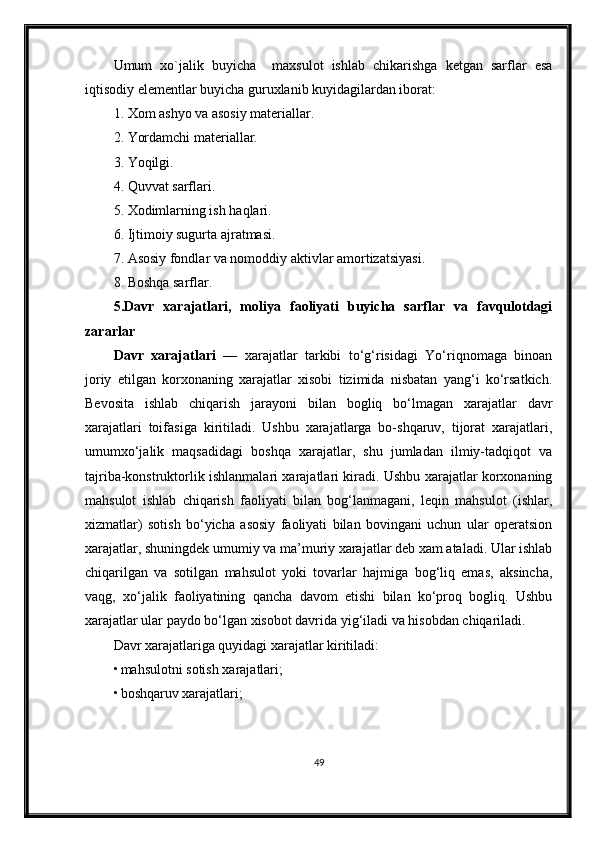 Umum   xo`jalik   buyicha     maxsulot   ishlab   chikarishga   ketgan   sarflar   esa
iqtisodiy elementlar buyicha guruxlanib kuyidagilardan iborat:
1. Xom ashyo va asosiy materiallar.
2. Yordamchi materiallar.
3. Yoqilgi.
4. Quvvat sarflari.
5. Xodimlarning ish haqlari.
6. Ijtimoiy sugurta ajratmasi.
7. Asosiy fondlar va nomoddiy aktivlar amortizatsiyasi.
8. Boshqa sarflar.
5.Davr   xarajatlari,   moliya   faoliyati   buyicha   sarflar   va   favqulotdagi
zararlar
Davr   xarajatlari   —   xarajatlar   tarkibi   to‘g‘risidagi   Yo‘riqnomaga   binoan
joriy   etilgan   korxonaning   xarajatlar   xisobi   tizimida   nisbatan   yang‘i   ko‘rsatkich.
Bevosita   ishlab   chiqarish   jarayoni   bilan   bogliq   bo‘lmagan   xarajatlar   davr
xarajatlari   toifasiga   kiritiladi.   Ushbu   xarajatlarga   bo-shqaruv,   tijorat   xarajatlari,
umumxo‘jalik   maqsadidagi   boshqa   xarajatlar,   shu   jumladan   ilmiy-tadqiqot   va
tajriba-konstruktorlik ishlanmalari xarajatlari kiradi. Ushbu xarajatlar korxonaning
mahsulot   ishlab   chiqarish   faoliyati   bilan   bog‘lanmagani,   leqin   mahsulot   (ishlar,
xizmatlar)   sotish   bo‘yicha   asosiy   faoliyati   bilan   bovingani   uchun   ular   operatsion
xarajatlar, shuningdek umumiy va ma’muriy xarajatlar deb xam ataladi. Ular ishlab
chiqarilgan   va   sotilgan   mahsulot   yoki   tovarlar   hajmiga   bog‘liq   emas,   aksincha,
vaqg,   xo‘jalik   faoliyatining   qancha   davom   etishi   bilan   ko‘proq   bogliq.   Ushbu
xarajatlar ular paydo bo‘lgan xisobot davrida yig‘iladi va hisobdan chiqariladi.
Davr xarajatlariga quyidagi xarajatlar kiritiladi:
• mahsulotni sotish xarajatlari;
• boshqaruv xarajatlari;
49 