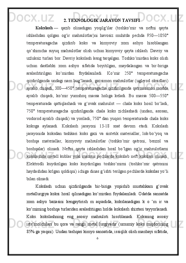 2. TEXNOLOGIK JARAYON TAVSIFI
Kokslash   —   qazib   olinadigan   yoqilg ilar   (toshko mir   va   neftni   qaytaʻ ʻ
ishlashdan   qolgan   og ir   mahsulotlar)ni   havosiz   muhitda   pechda   950—1050°	
ʻ
temperaturagacha   qizdirib   koks   va   kimyoviy   xom   ashyo   hisoblangan
qo shimcha   suyuq   mahsulotlar   olish   uchun   kimyoviy   qayta   ishlash.   Davriy   va	
ʻ
uzluksiz turlari bor. Davriy kokslash keng tarqalgan. Toshko mirdan koks olish	
ʻ
uchun   dastlabki   xom   ashyo   sifatida   boyitilgan,   maydalangan   va   bir-biriga
aralashtirilgan   ko mirdan   foydalaniladi.   Ko mir   250°   temperaturagacha	
ʻ ʻ
qizdirilganda undagi nam bug lanadi, gazsimon mahsulotlar (uglerod oksidlari)	
ʻ
ajralib  chiqadi,   300—450°  temperaturagacha   qizdirilganda  qatronsimon  modda
ajralib   chiqadi,   ko mir   yumshoq   massa   holiga   keladi.   Bu   massa   500—550°	
ʻ
temperaturada   qattiqlashadi   va   g ovak   mahsulot   —   chala   koks   hosil   bo ladi,	
ʻ ʻ
750°   temperaturagacha   qizdirilganda   chala   koks   zichlashadi   (undan,   asosan,
vodorod ajralib chiqadi) va yoriladi, 750° dan yuqori temperaturada chala koks
koksga   aylanadi.   Kokslash   jarayoni   13-18   soat   davom   etadi.   Kokslash
jarayonida   koksdan   tashkari   koks   gazi   va   sintetik   materiallar,   lok-bo yoq   va	
ʻ
boshqa   materiallar,   kimyoviy   mahsulotlar   (toshko mir   qatroni,   benzol   va	
ʻ
boshqalar)   olinadi.   Neftni   qayta   ishlashdan   hosil   bo lgan   og ir   mahsulotlarni
ʻ ʻ
kokslashda   metall   kublar   yoki   maxsus   pechlarda   kokslab   neft   kokslari   olinadi.
Elektrodli   kuydirilgan   koks   kuydirilgan   toshko mirni   (toshko mir   qatronini	
ʻ ʻ
haydashdan krlgan qoldiqni) ichiga dinas g ishti terilgan pechlarda k	
ʻ okslas  yo li	ʻ
bilan olinadi.
Kokslash   uchun   qizdirilganda   bir-biriga   yopishib   mustahkam   g‘ovak
metallurgiya   koksi   hosil   qilinadigan   ko‘mirdan   foydalaniladi.   Odatda   sanoatda
xom   ashyo   bazasini   kengaytirish   m   aqsadida,   kokslanadigan   k   o   ‘m   ir   va
ko‘miming boshqa turlaridan aralashtiigan holda kokslash shixtasi tayyorlanadi.
Koks.   kokslashning   eng   asosiy   mahsuloti   hisoblanadi.   Koksning   asosiy
iste’molchilari   bu   qora   va   rangli   metal   lurgiyadir   (umumiy   koks   miqdorining
85% ga yaqini). Undan tashqari kimyo sanoatida, issiqlik olish manbayi sifatida,
6 