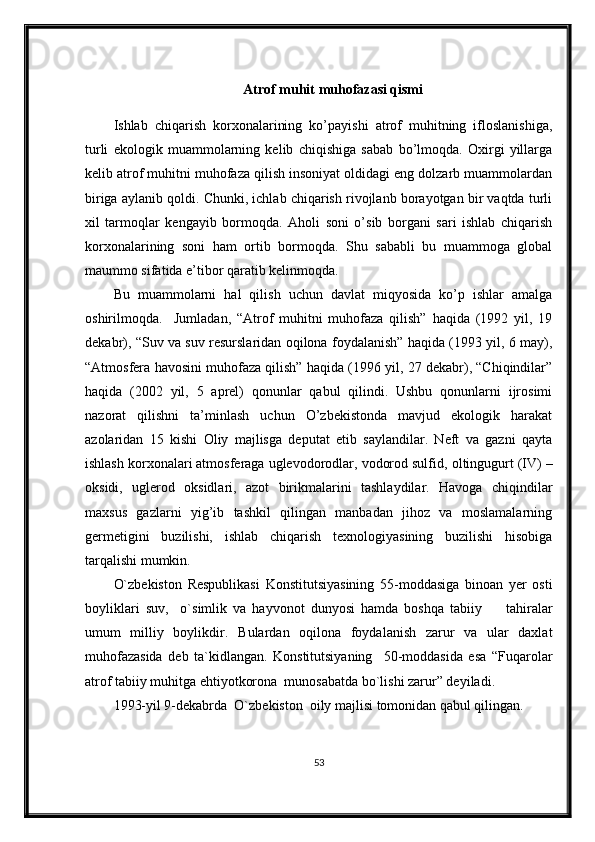 Atrof muhit muhofazasi qismi
Ishlab   chiqarish   korxonalarining   ko’payishi   atrof   muhitning   ifloslanishiga,
turli   ekologik   muammolarning   kelib   chiqishiga   sabab   bo’lmoqda.   Oxirgi   yillarga
kelib atrof muhitni muhofaza qilish insoniyat oldidagi eng dolzarb muammolardan
biriga aylanib qoldi. Chunki, ichlab chiqarish rivojlanb borayotgan bir vaqtda turli
xil   tarmoqlar   kengayib   bormoqda.   Aholi   soni   o’sib   borgani   sari   ishlab   chiqarish
korxonalarining   soni   ham   ortib   bormoqda.   Shu   sababli   bu   muammoga   global
maummo sifatida e’tibor qaratib kelinmoqda.
Bu   muammolarni   hal   qilish   uchun   davlat   miqyosida   ko’p   ishlar   amalga
oshirilmoqda.     Jumladan,   “Atrof   muhitni   muhofaza   qilish”   haqida   (1992   yil,   19
dekabr), “Suv va suv resurslaridan oqilona foydalanish” haqida (1993 yil, 6 may),
“Atmosfera havosini muhofaza qilish” haqida (1996 yil, 27 dekabr), “Chiqindilar”
haqida   (2002   yil,   5   aprel)   qonunlar   qabul   qilindi.   Ushbu   qonunlarni   ijrosimi
nazorat   qilishni   ta’minlash   uchun   O’zbekistonda   mavjud   ekologik   harakat
azolaridan   15   kishi   Oliy   majlisga   deputat   etib   saylandilar.   Neft   va   gazni   qayta
ishlash korxonalari atmosferaga uglevodorodlar, vodorod sulfid , oltingugurt (IV) –
oksidi,   uglerod   oksidlari,   azot   birikmalarini   tashlaydilar.   Havoga   chiqindilar
maxsus   gazlarni   yig’ib   tashkil   qilingan   manbadan   jihoz   va   moslamalarning
germetigini   buzilishi,   ishlab   chiqarish   texnologiyasining   buzilishi   hisobiga
tarqalishi mumkin. 
O`zbekiston   Respublikasi   Konstitutsiyasining   55-moddasiga   binoan   yer   osti
boyliklari   suv,     o`simlik   va   hayvonot   dunyosi   hamda   boshqa   tabiiy         tahiralar
umum   milliy   boylikdir.   Bulardan   oqilona   foydalanish   zarur   va   ular   daxlat
muhofazasida   deb   ta`kidlangan.   Konstitutsiyaning     50-moddasida   esa   “Fuqarolar
atrof tabiiy muhitga ehtiyotkorona  munosabatda bo`lishi zarur” deyiladi. 
1993-yil 9-dekabrda  O`zbekiston  oily majlisi tomonidan qabul qilingan.
53 