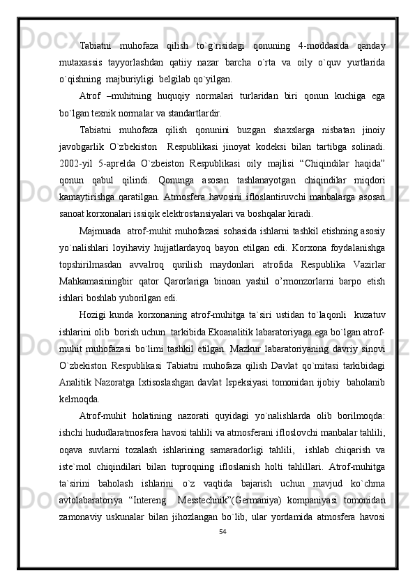 Tabiatni   muhofaza   qilish   to`g`risidagi   qonuning   4-moddasida   qanday
mutaxassis   tayyorlashdan   qatiiy   nazar   barcha   o`rta   va   oily   o`quv   yurtlarida
o`qishning  majburiyligi  belgilab qo`yilgan.
Atrof   –muhitning   huquqiy   normalari   turlaridan   biri   qonun   kuchiga   ega
bo`lgan texnik normalar va standartlardir.
Tabiatni   muhofaza   qilish   qonunini   buzgan   shaxslarga   nisbatan   jinoiy
javobgarlik   O`zbekiston     Respublikasi   jinoyat   kodeksi   bilan   tartibga   solinadi.
2002-yil   5-aprelda   O`zbeiston   Respublikasi   oily   majlisi   “Chiqindilar   haqida”
qonun   qabul   qilindi.   Qonunga   asosan   tashlanayotgan   chiqindilar   miqdori
kamaytirishga   qaratilgan.   Atmosfera   havosini   ifloslantiruvchi   manbalarga   asosan
sanoat korxonalari issiqik elektrostansiyalari va boshqalar kiradi.
Majmuada   atrof-muhit muhofazasi  sohasida ishlarni tashkil etishning asosiy
yo`nalishlari   loyihaviy   hujjatlardayoq   bayon   etilgan   edi.   Korxona   foydalanishga
topshirilmasdan   avvalroq   qurilish   maydonlari   atrofida   Respublika   Vazirlar
Mahkamasiningbir   qator   Qarorlariga   binoan   yashil   o’rmonzorlarni   barpo   etish
ishlari boshlab yuborilgan edi.
Hozigi   kunda   korxonaning   atrof-muhitga   ta`siri   ustidan   to`laqonli     kuzatuv
ishlarini olib  borish uchun  tarkibida Ekoanalitik labaratoriyaga ega bo`lgan atrof-
muhit   muhofazasi   bo`limi   tashkil   etilgan.   Mazkur   labaratoriyaning   davriy   sinovi
O`zbekiston   Respublikasi   Tabiatni   muhofaza   qilish   Davlat   qo`mitasi   tarkibidagi
Analitik  Nazoratga  Ixtisoslashgan  davlat  Ispeksiyasi   tomonidan  ijobiy    baholanib
kelmoqda.
Atrof-muhit   holatining   nazorati   quyidagi   yo`nalishlarda   olib   borilmoqda:
ishchi hududlaratmosfera havosi tahlili va atmosferani ifloslovchi manbalar tahlili,
oqava   suvlarni   tozalash   ishlarining   samaradorligi   tahlili,     ishlab   chiqarish   va
iste`mol   chiqindilari   bilan   tuproqning   ifloslanish   holti   tahlillari.   Atrof-muhitga
ta`sirini   baholash   ishlarini   o`z   vaqtida   bajarish   uchun   mavjud   ko`chma
avtolabaratoriya   “Intereng     Messtechnik”(Germaniya)   kompaniyasi   tomonidan
zamonaviy   uskunalar   bilan   jihozlangan   bo`lib,   ular   yordamida   atmosfera   havosi
54 