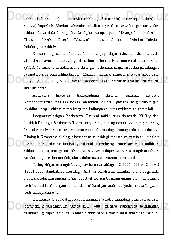 tahlillari (5 ta modda), oqova suvlar tahlillari( 15 ta modda) va tuproq tahlillari(4 ta
modda)   bajariladi. Mazkur  uskunalar   tahlillari   bajarishda  zarur   bo`lgan  uskunalar
ishlab   chiqarishda   hozirgi   kunda   ilg`or   kompaniyalar   “Draeger”   ,   “Fisher”   ,
“Hach”   ,   “Perkin   Elmer”   ,   “Accuro”   ,   “Bacharach   Inc”   ,   “Mettler   Toledo”
kabilarga tegishlidir.
Korxonaning   sanitari-himoya   hududida   joylashgan   ishchilar   shaharchasida
atmosfera   havosini     nazorat   qilish   uchun   “Thermo   Environmental   Instruments”
(AQSH) firmasi tomonidan ishlab chiqilgan  uskunalar majmuasi bilan jihozlangan
labaratoriya uzliksiz ishlab turibdi.  Mazkur uskunalar atmosfera havosi tarkibidagi
C O
2 ,   H
2 S ,   CO,   NO,   N O
2       gazlar   miqdorini   ishlab   chiqarish   soatlari     davomida
aniqlab boradi.
Atmosfera   havosiga   tashlanadigan   chiqindi   gazlarini   kislotali
komponentlardan   tozalash   uchun   majmuada   kislotali   gazlarni   to`g`ridan-to`g`ri
oksidlash orqali oltingugurt olishga mo`ljallangan qurima uzliksiz ishlab turibdi. 
Integratsiyalashgan   Boshqaruv   Tizimini   tatbiq   etish   doirasida   2010   yildan
boshlab Ekologik Boshqaruv Tizimi joriy etildi,  buning uchun avvalo majmuaning
bir   qator   xodimlari   xalqaro   mutaxassislar   ishtirokidagi   treninglarda   qatnashishdi.
Ekologik Siyosat va ekologik boshqaruv sohasidagi maqsad va vazifalar , mazkur
tizimni   tatbiq   etish   va   faoliyat   yuritishini   ta`minlashga   qaratilgan   chora-tadbirlar
ishlab   chiqilib, amalga oshirilmoqda.   Bundan tashqari ustuvor ekologik aspektlar
va ularning ta`sirlari aniqlab, ular ustidan uzluksiz nazorat o`rnatiladi.
Tatbiq etilgan ekologik boshqaruv tizimi amaldagi ISO 9001:2008 va OHSAS
18001:2007   standartlari   asosidagi   Sifat   va   Xavfsizlik   tizimlari   bilan   birgalikda
integratsiyalashtirigandan so`ng   2010 yil oxirida Germaniyaning TUV Thuringen
sertifikatlashtirish   organi   tomonidan   o`tkazilgan   audit   bo`yicha   muvaffaqiyatli
sertifikatsiyadan o`tdi.
Korxonada O`zbekiston Respublikasining tabiatni muhofaza qilish sohasidagi
qonunchilik   talablarining   hamda   ISO   14001   xalqaro   standartida   belgilangan
talablarning   bajarilishini   ta`minlash   uchun   barcha   zarur   shart-sharoitlar   mavjud.
55 