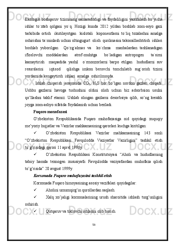 Ekologik boshqaruv tizimining samaradorligi va foydaliligini yaxshilash bo`yicha
ishlar   to`xtab   qolgani   yo`q.   Hozigi   kunda   2012   yildan   boshlab   xom-asyo   gazi
tarkibida   ortish     ikutilayotgan     kislotali     koponentlarni   to`liq   tozalashni   amalga
oshirishni ta`minlash uchun oltingugurt  olish  qurilmasini takomillashtitish  ishlari
boshlab   yuborilgan     Qo`zg`almas   va     ko`chma     manbalardan   tashlanadigan
ifloslovchi   moddalardan     atrof-muhitga     bo`ladigan   antropogen     ta`sirni
kamaytirish     maqsadida   yashil     o`rmonzorlarni   barpo   etilgan     hududlarni   suv
resurslarini     iqtisod     qilishga   imkon   beruvchi   tomchilatib   sug`orish   tizimi
yordamida kengaytirsh  ishlari  amalga  oshirilmoqda.
  Ishlab   chiqarish   jarayonida   CO
2 ,   H
2 S   bor   bo’lgan   nordon   gazlari   chiqadi.
Ushbu   gazlarni   havoga   tushushini   oldini   olish   uchun   biz   adsorbsion   usulni
qo’llashni   taklif   etamiz.   Ushlab   olingan   gazlarni   desorbsiya   qilib,   so’ng   kerakli
joyga xom-ashyo sifatida foydalanish uchun beriladi.
Fuqoro moxofazasi
O’zbekiston   Respublikasida   Fuqaro   muhofazasiga   oid   quyidagi   xuquqiy
me’yoriy hujjatlar va Vazirlar mahkamasining qarorlari kuchga kiritilgan:
 O’zbekiston   Respublikasi   Vazirlar   mahkamasining   143   sonli
“O’zbekiston   Respublikasi   Favqulodda   Vaziyatlar   Vazirligini”   tashkil   etish
to’g’risidagi qarori 11 aprel 1996y.
 O’zbekiston   Respublikasi   Konstitutsiyasi   “Aholi   va   hududlarning
tabiiy   hamda   texnogen   xususiyatli   Favqulodda   vaziyatlardan   muhofaza   qilish
to’g’risida” 20 avgust 1999y.
Korxonada  Fuqaro muhofazasini tashkil etish
Korxonada  Fuqaro himoyasining asosiy vazifalari  quyidagilar :
 Aholini umumqirg’in qurollardan saqlash.
 Xalq   xo’jaligi   korxonalarining   urush   sharoitida   ishlash   turg’unligini
oshirish.
 Qutqaruv va tiklovchi ishlarini olib borish. 
56 