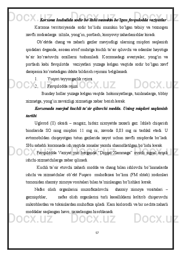       Korxona   hududida  sodir bo’lishi mumkin bo’lgan favqulodda vaziyatlar
Korxona   territoriyasida   sodir   bo’lishi   mumkin   bo’lgan   tabiiy   va   texnogen
xavfli xodisalarga: zilzila, yong’in, portlash, kimyoviy zaharlanishlar kiradi.
Ob’ektda   chang   va   zaharli   gazlar   mavjudligi   ularning   miqdori   saqlanish
qoidalari deganda, asosan atrof muhitga kuchli ta’sir qiluvchi va odamlar hayotiga
ta’sir   ko’rsatuvchi   omillarni   tushuniladi.   Korxonadagi   avariyalar,   yong’in   va
portlash   kabi   favqulotda     vaziyatlari   yuzaga   kelgan   vaqtida   sodir   bo’lgan   xavf
darajasini ko’rsatadigan ikkita bildirish rejimini belgilanadi.
1. Y u qori tayyorgarlik rejimi .
2. Favqulo d da rejim .
      Bunday hollar yuzaga kelgan vaqtda  hokimiyatlarga, tuzilmalarga, tibbiy
xizmatga, yong’in xavsizligi xizmatiga xabar berish kerak.
Korxonada mavjud kuchli ta’sir qiluvchi modda. Uning miqdori saqlanish
tartibi
Uglerod   (II)   oksidi   –   rangsiz,   hidsiz   nixoyatda   zaxarli   gaz.   Ishlab   chiqarish
binolarida   SO   ning   miqdori   11   mg   ni,   xavoda   0,03   mg   ni   tashkil   etadi.   U
avtomobildan   chiqayotgan   tutun   gazlarida   xayot   uchun   xavfli   miqdorda   bo’ladi.
SHu sababli korxonada ish vaqtida xonalar yaxshi shamollatilgan bo’lishi kerak.
Favqulodda   Vaziyat   yuz   berganda   “Diqqat   Xammaga”   ovozli   signal   orqali
ishchi-xizmatchilarga xabar qilinadi.
Kuchli ta’sir  etuvchi zaharli  modda va chang bilan ishlovchi  bo’linmalarda
ishchi   va   xizmatchilar   ob’ekt   Fuqaro     muhofazasi   bo’limi   (FM   shtab)   xodimlari
tomonidan shaxsiy ximoya vositalari bilan ta’minlangan bo’lishlari kerak.
Nafas   olish   organlarini   muxofazalovchi     shaxsiy   ximoya   vositalari   –
gazniqoblar,           nafas   olish   organlarini   turli   kasalliklarni   keltirib   chiqaruvchi
mikroblardan va toksinlardan muhofaza qiladi. Kam kislorodli va bir nechta zaharli
moddalar saqlangan havo, zaxarlangan hisoblanadi.
57 