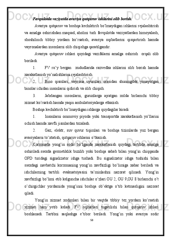 Favqulotda vaziyatda avariya qutqaruv ishlarini olib borish.
Avariya qutqaruv va boshqa kechiktirib bo’lmaydigan ishlarini rejalashtirish
va amalga oshirishdan maqsad, aholini turli favqulotda vaziyatlardan himoyalash,
shoshilinch   tibbiy   yordam   ko’rsatish,   avariya   oqibatlarini   qisqartirish   hamda
vayronalardan insonlarni olib chiqishga qaratilgandir.
Avariya   qutqaruv   ishlari   quyidagi   vazifalarni   amalga   oshirish     orqali   olib
boriladi.
1. FV   ro’y   bergan     xududlarida   razvedka   ishlarini   olib   borish   hamda
xarakatlanish yo’nalishlarini rejalashtirish.
2. Bino   qismlari,   vayrona   uyumlari   orasidan   shuningdek   yonayotgan
binolar ichidan insonlarni qidirish va olib chiqish.
3. Jabrlangan   insonlarni,   guruxlarga   ajratgan   xolda   birlamchi   tibbiy
xizmat ko’rsatish hamda yaqin ambulatoriyalarga etkazish.
Boshqa kechiktirib bo’lmaydigan ishlarga quydagilar kiradi:
1. Insonlarni   ommoviy   piyoda   yoki   transportda   xarakatlanish   yo’llarini
ochish hamda xavfli jismlardan tozalash.
2. Gaz,   elektr,   suv   quvur   tiqimlari   va   boshqa   tizimlarda   yuz   bergan
avariyalarni to’xtatish, qutqaruv ishlarini o’tkazish.
Korxonada   yong’in   sodir   bo’lganda   xarakatlanish   quydagi   tartibda   amalga
oshiriladi.ssexda   germetiklik   buzilib   yoki   boshqa   sabab   bilan   yong’in   chiqqanda
OPD   turidagi   signalizator   ishga   tushadi.   Bu   signalizator   ishga   tushishi   bilan
ssexdagi   navbatchi   korxonaning   yong’in   xavfsizligi   bo’limiga   xabar   beriladi   va
ishchilarning   tartibli   evakuatsiyasini   ta’minlashni   nazorat   qilinadi.   Yong’in
xavfsizligi bo’limi etib kelguncha ishchilar o’zlari OU 2, OU 9,OU 8 birlamchi o’t
o’chirgichlar   yordamida   yong’inni   boshqa   ob’ektga   o’tib   ketmasligini   nazorat
qiladi.
Yong’in   xizmat   xodimlari   bilan   bir   vaqtda   tibbiy   tez   yordam   ko’rsatish
xizmati   ham   yetib   keladi.   FV   oqibatlari   tugatilishi   bilan   qutqaruv   ishlari
boshlanadi.   Tartibni   saqlashga   e’tibor   beriladi.   Yong’in   yoki   avariya   sodir
58