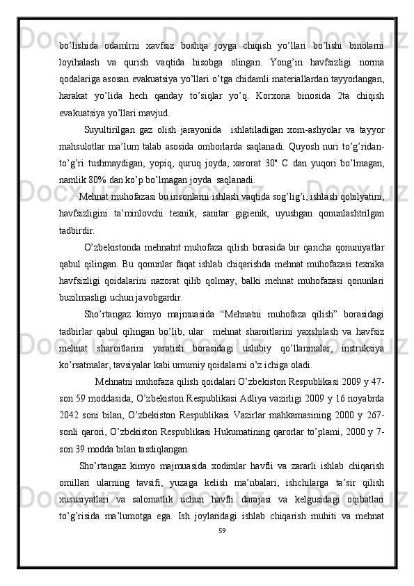 bo’lishida   odamlrni   xavfsiz   boshqa   joyga   chiqish   yo’llari   bo’lishi   binolarni
loyihalash   va   qurish   vaqtida   hisobga   olingan.   Yong’in   havfsizligi   norma
qodalariga asosan evakuatsiya yo’llari o’tga chidamli materiallardan tayyorlangan,
harakat   yo’lida   hech   qanday   to’siqlar   yo’q.   Korxona   binosida   2ta   chiqish
evakuatsiya yo’llari mavjud.
Suyultirilgan   gaz   olish   jarayonida     ishlatiladigan   xom-ashyolar   va   tayyor
mahsulotlar   ma’lum   talab   asosida   omborlarda   saqlanadi.   Quyosh   nuri   to’g’ridan-
to’g’ri   tushmaydigan,   yopiq,   quruq   joyda,   xarorat   30 o
  C   dan   yuqori   bo’lmagan,
namlik 80% dan ko’p bo’lmagan joyda  saqlanadi.
Mehnat muhofazasi bu insonlarni ishlash vaqtida sog’lig’i, ishlash qobilyatini,
havfsizligini   ta’minlovchi   texnik,   sanitar   gigienik,   uyushgan   qonunlashtrilgan
tadbirdir.
O’zbekistonda   mehnatnt   muhofaza   qilish   borasida   bir   qancha   qonuniyatlar
qabul   qilingan.   Bu   qonunlar   faqat   ishlab   chiqarishda   mehnat   muhofazasi   texnika
havfsizligi   qoidalarini   nazorat   qilib   qolmay,   balki   mehnat   muhofazasi   qonunlari
buzilmasligi uchun javobgardir.
Sho’rtangaz   kimyo   majmuasida   “Mehnatni   muhofaza   qilish”   borasidagi
tadbirlar   qabul   qilingan   bo’lib,   ular     mehnat   sharoitlarini   yaxshilash   va   havfsiz
mehnat   sharoitlarini   yaratish   borasidagi   uslubiy   qo’llanmalar,   instruksiya
ko’rsatmalar, tavsiyalar kabi umumiy qoidalarni o’z ichiga oladi.
      Mehnatni muhofaza qilish qoidalari O’zbekiston Respublikasi 2009 y 47-
son 59 moddasida, O’zbekiston Respublikasi Adliya vazirligi 2009 y 16 noyabrda
2042   soni   bilan,   O’zbekiston   Respublikasi   Vazirlar   mahkamasining   2000   y   267-
sonli qarori, O’zbekiston Respublikasi Hukumatining qarorlar to’plami, 2000 y 7-
son 39 modda bilan tasdiqlangan.
Sho’rtangaz   kimyo   majmuasida   xodimlar   havfli   va   zararli   ishlab   chiqarish
omillari   ularning   tavsifi,   yuzaga   kelish   ma’nbalari,   ishchilarga   ta’sir   qilish
xususiyatlari   va   salomatlik   uchun   havfli   darajasi   va   kelgusidagi   oqibatlari
to’g’risida   ma’lumotga   ega.   Ish   joylaridagi   ishlab   chiqarish   muhiti   va   mehnat
59