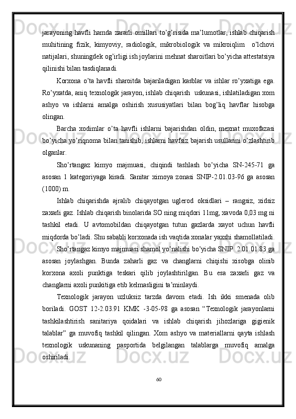 jarayoning   havfli   hamda   zararli   omillari   to’g’risida   ma’lumotlar,   ishlab   chiqarish
muhitining   fizik,   kimyoviy,   radiologik,   mikrobiologik   va   mikroiqlim     o’lchovi
natijalari, shuningdek og’irligi ish joylarini mehnat sharoitlari bo’yicha attestatsiya
qilinishi bilan tasdiqlanadi.
Korxona   o’ta   havfli   sharoitda   bajariladigan   kasblar   va   ishlar   ro’yxatiga   ega.
Ro’yxatda, aniq texnologik jarayon, ishlab chiqarish   uskunasi, ishlatiladigan xom
ashyo   va   ishlarni   amalga   oshirish   xususiyatlari   bilan   bog’liq   havflar   hisobga
olingan.  
Barcha   xodimlar   o’ta   havfli   ishlarni   bajarishdan   oldin,   mexnat   muxofazasi
bo’yicha yo’riqnoma bilan tanishib, ishlarni havfsiz bajarish usullarini o’zlashtirib
olganlar.
Sho’rtangaz   kimyo   majmuasi,   chiqindi   tashlash   bo’yicha   SN-245-71   ga
asosan   1   kategoriyaga   kiradi.   Sanitar   ximoya   zonasi   SNIP-2.01.03-96   ga   asosan
(1000) m.  
Ishlab   chiqarishda   ajralib   chiqayotgan   uglerod   oksidlari   –   rangsiz,   xidsiz
zaxarli gaz. Ishlab chiqarish binolarida SO ning miqdori 11mg, xavoda 0,03 mg ni
tashkil   etadi.   U   avtomobildan   chiqayotgan   tutun   gazlarda   xayot   uchun   havfli
miqdorda bo’ladi. Shu sababli korxonada ish vaqtida xonalar yaxshi shamollatiladi.
Sho’rtangaz kimyo majmuasi shamol yo’nalishi bo’yicha SNIP  2.01.01.83 ga
asosan   joylashgan.   Bunda   zaharli   gaz   va   changlarni   chiqishi   xisobga   olinib
korxona   axoli   punktiga   teskari   qilib   joylashtirilgan.   Bu   esa   zaxarli   gaz   va
changlarni axoli punkitiga etib kelmasligini ta’minlaydi.
Texnologik   jarayon   uzluksiz   tarzda   davom   etadi.   Ish   ikki   smenada   olib
boriladi.   GOST   12-2.03.91   KMK   -3-05-98   ga   asosan   “Texnologik   jarayonlarni
tashkilashtirish   sanitariya   qoidalari   va   ishlab   chiqarish   jihozlariga   gigienik
talablar”   ga   muvofiq   tashkil   qilingan.   Xom   ashyo   va   materiallarni   qayta   ishlash
texnologik   uskunaning   pasportida   belgilangan   talablarga   muvofiq   amalga
oshiriladi.
60 