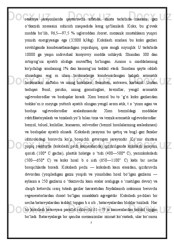 reaksiya   jarayonlarida   qaytaruvchi   sifatida,   shixta   tarkibida   massani,   gaz
o‘tkazish   xossasini   oshirish   maqsadida   keng   qo'llaniladi.   Koks,   bu   g‘ovak
modda   bo‘lib,   96,5—97,5   %   ugleroddan   iborat,   mexanik   mustahkam   yuqori
yonish   energiyasiga   ega   (32000   kJ/kg).   Kokslash   smolasi   bu   koks   gazlari
sovitilganda   kondensatlanadigan   yopishqoq,   qora   rangli   suyuqlik.   U   tarkibida
10000   ga   yaqin   individual   kimyoviy   modda   ushlaydi.   Shundan   300   dan
ortiqrog‘ini   ajratib   olishga   muvaffaq   bo'lingan.   Ammo   u   moddalarning
ko'pchiligi   smolaning   1%   dan   kamrog‘ini   tashkil   etadi.   Smolani   qayta   ishlab
olinadigan   eng   m   uhim   birikmalarga   kondensirlangan   halqali   aromatik
birikmalari:   naftalin   va   uning   hosilalari,   fenantren,   antrasen,   karbazol.   Undan
tashqari   fenol,   piridin,   uning   gomologlari,   krezollar,   yengil   aromatik
uglevodorodlar   va   boshqalar   kiradi.   Xom   benzol   bu   to   ‘g‘ri   koks   gazlaridan
toshko‘m ir moyiga yuttirib ajratib olingan yengil arom atik, t o ‘yinm agan va
boshqa   uglevodorodlar   aralashmasidir.   Xom   benzoldagi   moddalar
rektifikatsiyalash va tozalash yo‘li bilan toza va texnik aromatik uglevodorodlar:
benzol, toluol, ksilollar, kumaron, solventlar (benzol hosilalarining aralashmasi)
va   boshqalar   ajratib   olinadi.   Kokslash   jarayoni   bu   qattiq   va   bug1-gaz   fazalar
ishtirokidagi   boruvchi   ko‘p   bosqichli   geterogen   jarayondir.   Ko‘mir   shixtasi
yopiq   reaktorda   (kokslash   pech   kameralarida)   qizdirilganda   kokslash   jarayoni
qurish   (100°   С   gacha),   plastik   holatga   o   ‘tish   (400—500°   C),   yarimkokslash
(500—650°   C)   va   koks   hosil   b   o   iish   (650—1100”   C)   kabi   bir   necha
bosqichlarda   boradi.   Kokslash   pechi   —   kokslash   kam   erasidan,   qizdiruvchi
devordan   (yoqiladigan   gazni   yoqish   va   yonishdan   hosil   bo‘lgan   gazlarni   —
aylanm a 250 gazlarni o ‘tkazuvchi kam eralar oraligiga o ‘rnatilgan devor) va
chiqib   ketuvchi   issiq   tutash   gazlar   haroratidan   foydalanish   imkonini   beruvchi
regeneratorlardan   iborat   bo‘lgan   murakkab   agregatdir.   Kokslash   pechlari   bir
necha batareyalardan tashkil topgan b o iib , batareyalardan bloklar tuziladi. Har
bir kokslash batareyasi parallel ishlovchi 61—79 ta kameralardan tashkil topgan
bo‘ladi. Batareyalarga bir qancha mexanizmlar xizmat ko‘rsatadi, ular ko‘mirni
7 