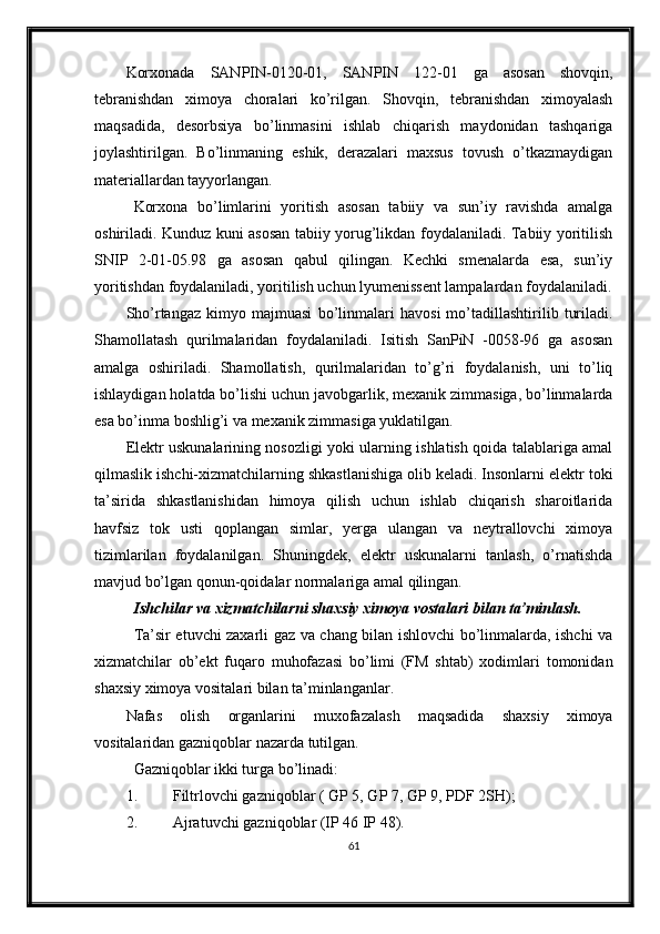 Korxonada   SANPIN-0120-01,   SANPIN   122-01   ga   asosan   shovqin,
tebranishdan   ximoya   choralari   ko’rilgan.   Shovqin,   tebranishdan   ximoyalash
maqsadida,   desorbsiya   bo’linmasini   ishlab   chiqarish   maydonidan   tashqariga
joylashtirilgan.   Bo’linmaning   eshik,   derazalari   maxsus   tovush   o’tkazmaydigan
materiallardan tayyorlangan.
Korxona   bo’limlarini   yoritish   asosan   tabiiy   va   sun’iy   ravishda   amalga
oshiriladi. Kunduz kuni asosan tabiiy yorug’likdan foydalaniladi. Tabiiy yoritilish
SNIP   2-01-05.98   ga   asosan   qabul   qilingan.   Kechki   smenalarda   esa,   sun’iy
yoritishdan foydalaniladi, yoritilish uchun lyumenissent lampalardan foydalaniladi.
Sho’rtangaz   kimyo   majmuasi   bo’linmalari   havosi   mo’tadillashtirilib   turiladi.
Shamollatash   qurilmalaridan   foydalaniladi.   Isitish   SanPiN   -0058-96   ga   asosan
amalga   oshiriladi.   Shamollatish,   qurilmalaridan   to’g’ri   foydalanish,   uni   to’liq
ishlaydigan holatda bo’lishi uchun javobgarlik, mexanik zimmasiga, bo’linmalarda
esa bo’inma boshlig’i va mexanik zimmasiga yuklatilgan.
Elektr uskunalarining nosozligi yoki ularning ishlatish qoida talablariga amal
qilmaslik ishchi-xizmatchilarning shkastlanishiga olib keladi. Insonlarni elektr toki
ta’sirida   shkastlanishidan   himoya   qilish   uchun   ishlab   chiqarish   sharoitlarida
havfsiz   tok   usti   qoplangan   simlar,   yerga   ulangan   va   neytrallovchi   ximoya
tizimlarilan   foydalanilgan.   Shuningdek,   elektr   uskunalarni   tanlash,   o’rnatishda
mavjud bo’lgan qonun-qoidalar normalariga amal qilingan. 
Ishchilar va xizmatchilarni shaxsiy ximoya vostalari bilan ta’minlash.
Ta’sir etuvchi zaxarli gaz va chang bilan ishlovchi bo’linmalarda, ishchi va
xizmatchilar   ob’ekt   fuqaro   muhofazasi   bo’limi   (FM   shtab)   xodimlari   tomonidan
shaxsiy ximoya vositalari bilan ta’minlanganlar.
Nafas   olish   organlarini   muxofazalash   maqsadida   shaxsiy   ximoya
vositalaridan   gazniqoblar nazarda tutilgan.
Gazniqoblar ikki turga bo’linadi:
1. Filtrlovchi gazniqoblar ( GP 5, GP 7, GP 9, PDF 2SH);
2. Ajratuvchi gazniqoblar (IP 46 IP 48).
61 