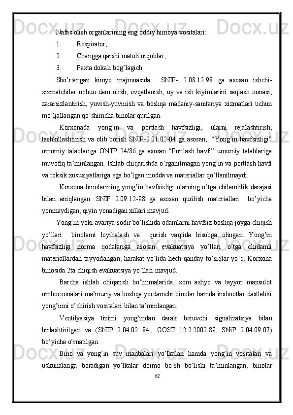 Nafas olish organlarining eng oddiy himoya vositalari:
1. Respirator;
2. C h angga qarshi matoli niqoblar;
3. Paxta dokali bog’ la gich.
Sho’rtangaz   kimyo   majmuasida     SNIP-   2.08.12.98   ga   asosan   ishchi-
xizmatchilar   uchun   dam   olish,   ovqatlanish,   uy   va   ish   kiyimlarini   saqlash   xonasi,
zararsizlantirish,   yuvish-yuvinish   va   boshqa   madaniy-sanitariya   xizmatlari   uchun
mo’ljallangan qo’shimcha binolar qurilgan.  
Korxonada   yong’in   va   portlash   havfsizligi,   ularni   rejalashtirish,
tashkillashtirish va olib borish SNIP-2.01.02-04 ga asosan,   “Yong’in havfsizligi”
umumiy   talablariga   ONTP   24/86   ga   asosan   “Portlash   havfi”   umumiy   talablariga
muvofiq ta’minlangan. Ishlab chiqarishda o’rganilmagan yong’in va portlash havfi
va toksik xususiyatlariga ega bo’lgan modda va materiallar qo’llanilmaydi.
Korxona binolarining yong’in havfsizligi ularning o’tga chilamlilik darajasi
bilan   aniqlangan.   SNIP   2.09.12-98   ga   asosan   qurilish   materiallari     bo’yicha
yonmaydigan, qiyin yonadigan xillari mavjud.
Yong’in yoki avariya sodir bo’lishida odamlarni havfsiz boshqa joyga chiqish
yo’llari     binolarni   loyihalash   va     qurish   vaqtida   hisobga   olingan.   Yong’in
havfsizligi   norma   qodalariga   asosan   evakuatsiya   yo’llari   o’tga   chidamli
materiallardan tayyorlangan, harakat yo’lida hech qanday to’siqlar yo’q. Korxona
binosida 2ta chiqish evakuatsiya yo’llari mavjud.
  Barcha   ishlab   chiqarish   bo’linmalarida,   xom   ashyo   va   tayyor   maxsulot
omborxonalari ma’muriy va boshqa yordamchi binolar hamda inshootlar dastlabki
yong’inni o’chirish vositalari bilan ta’minlangan.
Ventilyasiya   tizimi   yong’indan   darak   beruvchi   signalizatsiya   bilan
birlashtirilgan   va   (SNIP   2.04.02   84.,   GOST   12.2.2002.89,   SNiP   2.04.09.07)
bo’yicha o’rnatilgan. 
Bino   va   yong’in   suv   manbalari   yo’lkalari   hamda   yong’in   vositalari   va
uskunalariga   boradigan   yo’lkalar   doimo   bo’sh   bo’lishi   ta’minlangan,   binolar
62 