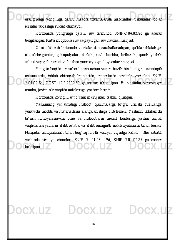 oralig’idagi   yong’inga   qarshi   masofa   uzulmalarida   materiallar,   uskunalar,   bo’sh
idishlar taxlashga ruxsat etilmaydi.
Korxonada   yong’inga   qarshi   suv   ta’minoti   SNIP-2.04.02.86   ga   asosan
belgilangan. Katta miqdorda suv saqlaydigan suv havzasi mavjud.
O’tni o’chirish birlamchi vositalaridan xarakatlanadigan, qo’lda ishlataligan
o’t   o’chirgichlar,   gidropulpalar,   chelak,   suvli   bochka,   belkurak,   qumli   yashik,
asbest yopgich, namat va boshqa yonmaydigan buyumlari mavjud.
Yong’in haqida tez xabar berish uchun yuqori havfli hisoblangan texnologik
uskunalarda,   ishlab   chiqarish   binolarida,   omborlarda   darakchi   vositalari   SNIP-
2.04.02-84,   GOST   12.2.2002.89   ga   asosan   o’rnatilgan.   Bu   vositalar   yonayotgan
manba, joyini o’z vaqtida aniqlashga yordam beradi.
Korxonada ko’ngilli o’t o’chirish drujinasi tashkil qilingan.
Yashinning   yer   ustidagi   inshoot,   qurilmalarga   to’g’ri   urilishi   buzilishga,
yonuvchi modda va materiallarni alangalanishiga olib keladi. Yashinni ikkilamchi
ta’siri,   himoyalanuvchi   bino   va   inshootlarni   metall   konturiga   yashin   urilish
vaqtida, zaryadlarni elektrostatik va elektromagnitli induksiyalanishi  bilan boradi.
Natijada,   uchqunlanish   bilan   bog’liq   havfli   vaziyat   vujudga   keladi.     Shu   sababli
yashinda   ximoya   choralari   SNIP   2   .01.03     96,   SNIP   2.01.02.85   ga   asosan
ko’rilgan.
63 