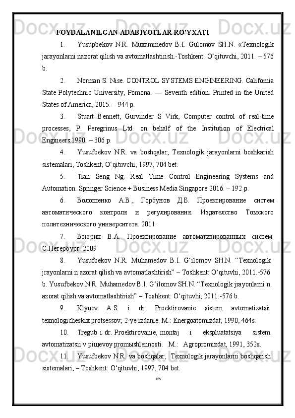 FOYDALANILGAN ADABIYOTLAR RO ’ Y X ATI
1. Yusupbekov   N.R.   Muxammedov   B.I.   Gulomov   SH.N.   «Texnologik
jarayonlarni nazorat qilish va avtomatlashtirish.-Toshkent: O‘qituvchi, 2011. – 576
b.
2. Norman S. Nise. CONTROL SYSTEMS ENGINEERING. California
State   Polytechnic   University,   Pomona.   —   Seventh   edition.   Printed   in   the   United
States of America, 2015. – 944 p.
3. Stuart   Bennett ,   Gurvinder   S   Virk ,   Computer   control   of   real-time
processes,   P.   Peregrinus   Ltd.   on   behalf   of   the   Institution   of   Electrical
Engineers.1990. – 306 p.
4. Yusufbekov   N.R.   va   boshqalar,   Texnologik   jarayonlarni   boshkarish
sistemalari, Toshkent,  O‘ qituvchi, 1997, 704 bet.
5. Tian   Seng   Ng.   Real   Time   Control   Engineering   Systems   and
Automation. Springer Science + Business Media Singapore 2016. – 192 p.
6. Волошенко   А.В.,   Горбунов   Д.Б.   Проектирование   систем
автоматического   контроля   и   регулирования.   Издателство   Томского
политехнического университета.  2011.
7. Втюрин   В.А.   Проектирование   автоматизированных   систем.
С.Петербург. 2009
8. Yusufbekov   N.R.   Muhamedov   B.I.   G‘ilomov   SH.N.   “Texnologik
jrayonlarni n azorat qilish va avtomatlashtirish” – Toshkent: O‘qituvhi, 2011.-576
b. Yusufbekov N.R. Muhamedov B.I. G‘ilomov SH.N. “Texnologik jrayonlarni n
azorat qilish va avtomatlashtirish” – Toshkent: O‘qituvhi, 2011.-576 b.
9. Klyuev   A.S.   i   dr.   Proektirovanie   sistem   avtomatizatsii
texnologicheskix protsessov; 2-ye izdanie. M.: Energoatomizdat, 1990, 464s.
10. Tregub   i   dr.   Proektirovanie,   montaj         i         ekspluatatsiya         sistem
avtomatizatsii v pi щ evoy prom ы shlennosti.   M.:   Agropromizdat, 1991, 352s.
11. Yusufbekov N.R. va boshqalar ,   Texnologik jarayonlarni boshqarish
sistemalari,  – Toshkent: O‘qituvhi, 1997, 704 bet.
65