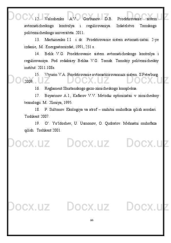 12. Voloshenko   A.V.,   Gorbunov   D.B.   Proektirovanie   sistem
avtomaticheskogo   kontrolya   i   regulirovaniya.   Izdatelstvo   Tomskogo
politexnicheskogo universiteta. 2011.
13. Mart ы nenko   I.I.     i   dr.     Proektirovanie   sistem   avtomati-zatsii.   2-ye
izdanie, .M.: Energoatomizdat, 1991, 231 s.
14. Belik   V.G.   Proektirovanie   sistem   avtomaticheskogo   kontrolya   i
regulirovaniya.   Pod   redaksiey   Belika   V.G.   Tomsk.   Tomskiy   politexnicheskiy
institut. 2011.108s.
15. Vtyurin V.A. Proektirovanie avtomatizirovann ы x sistem.   S.Peterburg.
2009. 
16. Reglament Shurtanskogo gazo-ximicheskogo kompleksa.
17. Boyarinov   A.I.,   Kafarov   V.V.   Metod ы   optimizatsii   v   ximicheskoy
texnologii.  M.: Ximiya, 1995.
18. P. Sultonov. Ekologiya va atrof  – muhitni  muhofaza  qilish asoslari.
Toshkent 2007.
19. O‘.   Yo‘ldoshev,   U.   Usmonov,   O.   Qudratov.   Mehnatni   muhofaza
qilish.  Toshkent 2001.
66 