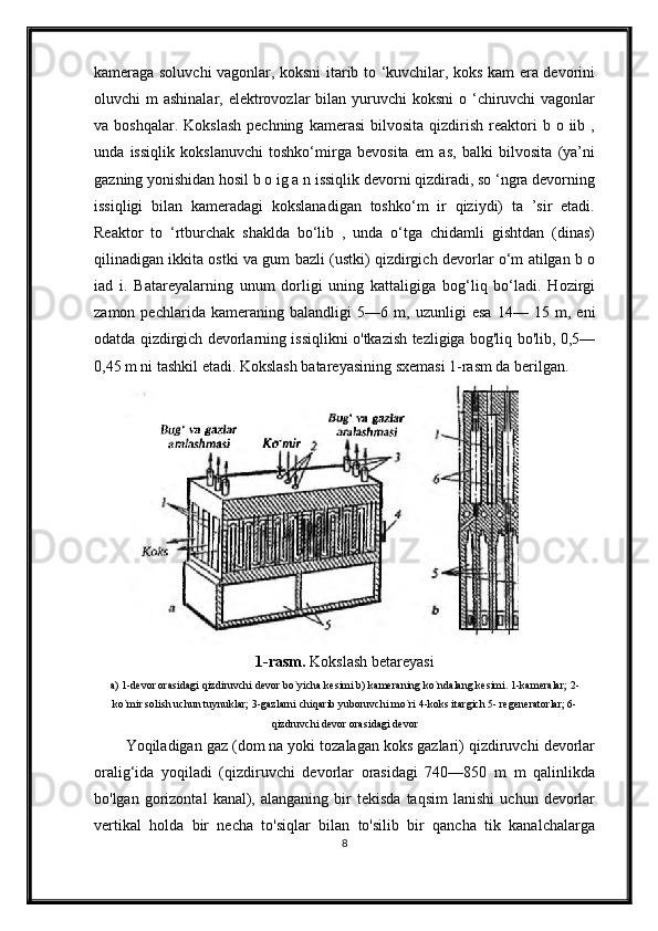 kameraga soluvchi vagonlar, koksni itarib to ‘kuvchilar, koks kam era devorini
oluvchi  m  ashinalar, elektrovozlar  bilan yuruvchi  koksni  o ‘chiruvchi  vagonlar
va  boshqalar.  Kokslash  pechning   kamerasi  bilvosita  qizdirish  reaktori   b  o  iib  ,
unda   issiqlik   kokslanuvchi   toshko‘mirga   bevosita   em   as,   balki   bilvosita   (ya’ni
gazning yonishidan hosil b o ig a n issiqlik devorni qizdiradi, so ‘ngra devorning
issiqligi   bilan   kameradagi   kokslanadigan   toshko‘m   ir   qiziydi)   ta   ’sir   etadi.
Reaktor   to   ‘rtburchak   shaklda   bo‘lib   ,   unda   o‘tga   chidamli   gishtdan   (dinas)
qilinadigan ikkita ostki va gum bazli (ustki) qizdirgich devorlar o‘m atilgan b o
iad   i.   Batareyalarning   unum   dorligi   uning   kattaligiga   bog‘liq   bo‘ladi.   Hozirgi
zamon   pechlarida   kameraning   balandligi   5—6   m,   uzunligi   esa   14—   15   m,   eni
odatda qizdirgich devorlarning issiqlikni o'tkazish tezligiga bog'liq bo'lib, 0,5—
0,45 m ni tashkil etadi. Kokslash batareyasining sxemasi 1-rasm da berilgan.
1-rasm.  Kokslash betareyasi
a) 1-devor orasidagi qizdiruvchi devor bo`yicha kesimi b) kameraning ko`ndalang kesimi. 1-kameralar; 2-
ko`mir solish uchun tuynuklar; 3-gazlarni chiqarib yuboruvchi mo`ri 4-koks itargich 5- regeneratorlar; 6-
qizdruvchi devor orasidagi devor
Yoqiladigan gaz (dom na yoki tozalagan koks gazlari) qizdiruvchi devorlar
oralig‘ida   yoqiladi   (qizdiruvchi   devorlar   orasidagi   740—850   m   m   qalinlikda
bo'lgan   gorizontal   kanal),  alanganing   bir   tekisda   taqsim   lanishi   uchun   devorlar
vertikal   holda   bir   necha   to'siqlar   bilan   to'silib   bir   qancha   tik   kanalchalarga
8 