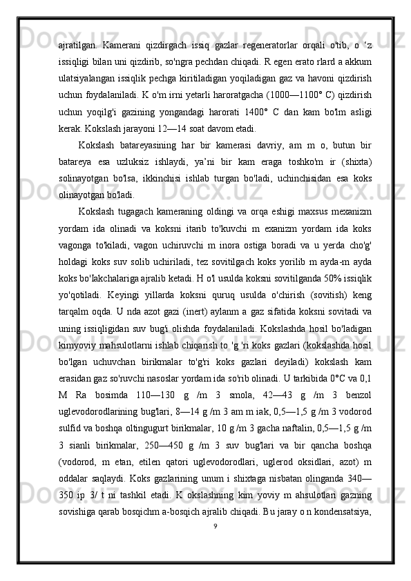 ajratilgan.   Kamerani   qizdirgach   issiq   gazlar   regeneratorlar   orqali   o'tib,   o   ‘z
issiqligi bilan uni qizdirib, so'ngra pechdan chiqadi. R egen erato rlard a akkum
ulatsiyalangan issiqlik pechga kiritiladigan yoqiladigan gaz va havoni qizdirish
uchun foydalaniladi. K o'm irni yetarli haroratgacha (1000—1100° C) qizdirish
uchun   yoqilg'i   gazining   yongandagi   harorati   1400°   С   dan   kam   bo'lm   asligi
kerak. Kokslash jarayoni 12—14 soat davom etadi.
Kokslash   batareyasining   har   bir   kamerasi   davriy,   am   m   o,   butun   bir
batareya   esa   uzluksiz   ishlaydi,   ya’ni   bir   kam   eraga   toshko'm   ir   (shixta)
solinayotgan   bo'lsa,   ikkinchisi   ishlab   turgan   bo'ladi,   uchinchisidan   esa   koks
olinayotgan bo'ladi.
Kokslash   tugagach   kameraning   oldingi   va   orqa   eshigi   maxsus   mexanizm
yordam   ida   olinadi   va   koksni   itarib   to'kuvchi   m   exanizm   yordam   ida   koks
vagonga   to'kiladi,   vagon   uchiruvchi   m   inora   ostiga   boradi   va   u   yerda   cho'g'
holdagi   koks   suv   solib   uchiriladi,   tez   sovitilgach   koks   yorilib   m   ayda-m   ayda
koks bo'Iakchalariga ajralib ketadi. H o'l usulda koksni sovitilganda 50% issiqlik
yo'qotiladi.   Keyingi   yillarda   koksni   quruq   usulda   o'chirish   (sovitish)   keng
tarqalm  oqda.   U  nda  azot  gazi  (inert)  aylanm  a  gaz   sifatida  koksni  sovitadi   va
uning   issiqligidan   suv   bug'i   olishda   foydalaniladi.   Kokslashda   hosil   bo'ladigan
kimyoviy mahsulotlarni ishlab chiqarish to 'g 'ri  koks gazlari (kokslashda  hosil
bo'lgan   uchuvchan   birikmalar   to'g'ri   koks   gazlari   deyiladi)   kokslash   kam
erasidan gaz so'ruvchi nasoslar yordam ida so'rib olinadi. U tarkibida 0°C va 0,1
M   Ra   bosimda   110—130   g   /m   3   smola,   42—43   g   /m   3   benzol
uglevodorodlarining bug'lari, 8—14 g /m 3 am m iak, 0,5—1,5 g /m 3 vodorod
sulfid va boshqa oltingugurt birikmalar, 10 g /m 3 gacha naftalin, 0,5—1,5 g /m
3   sianli   birikmalar,   250—450   g   /m   3   suv   bug'lari   va   bir   qancha   boshqa
(vodorod,   m   etan,   etilen   qatori   uglevodorodlari,   uglerod   oksidlari,   azot)   m
oddalar   saqlaydi.   Koks   gazlarining   unum   i   shixtaga   nisbatan   olinganda   340—
350   ip   3/   t   ni   tashkil   etadi.   K   okslashning   kim   yoviy   m   ahsulotlari   gazning
sovishiga qarab bosqichm a-bosqich ajralib chiqadi. Bu jaray o n kondensatsiya,
9 