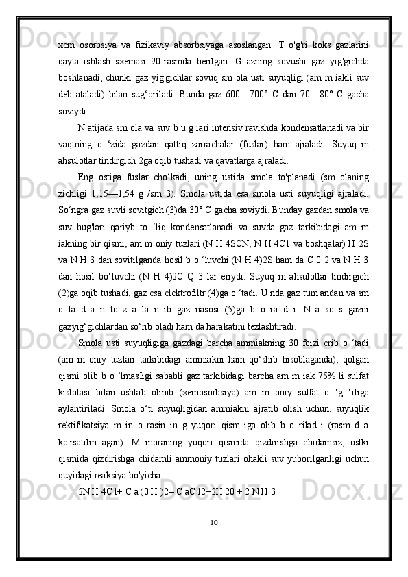 xem   osorbsiya   va   fizikaviy   absorbsiyaga   asoslangan.   T   o'g'ri   koks   gazlarini
qayta   ishlash   sxemasi   90-rasmda   berilgan.   G   azning   sovushi   gaz   yig'gichda
boshlanadi, chunki  gaz yig'gichlar sovuq sm  ola usti suyuqligi (am m iakli suv
deb   ataladi)   bilan   sug‘oriladi.   Bunda   gaz   600—700°   С   dan   70—80°   С   gacha
soviydi.
N atijada sm ola va suv b u g iari intensiv ravishda kondensatlanadi va bir
vaqtning   o   ‘zida   gazdan   qattiq   zarrachalar   (fuslar)   ham   ajraladi.   Suyuq   m
ahsulotlar tindirgich 2ga oqib tushadi va qavatlarga ajraladi.
Eng   ostiga   fuslar   cho‘kadi,   uning   ustida   smola   to'planadi   (sm   olaning
zichligi   1,15—1,54   g   /sm   3).   Smola   ustida   esa   smola   usti   suyuqligi   ajraladi.
So‘ngra gaz suvli sovitgich (3)da 30°  С  gacha soviydi. Bunday gazdan smola va
suv   bug'lari   qariyb   to   ‘liq   kondensatlanadi   va   suvda   gaz   tarkibidagi   am   m
iakning bir qismi, am m oniy tuzlari (N H 4SCN, N H 4C1 va boshqalar) H 2S
va N H 3 dan sovitilganda hosil b o ‘luvchi (N H 4)2S ham da C 0 2 va N H 3
dan   hosil   bo‘luvchi   (N   H   4)2C   Q   3   lar   eriydi.   Suyuq   m   ahsulotlar   tindirgich
(2)ga oqib tushadi, gaz esa elektrofiltr (4)ga o ‘tadi. U nda gaz tum andan va sm
o   la   d   a   n   to   z   a   la   n   ib   gaz   nasosi   (5)ga   b   o   ra   d   i.   N   a   so   s   gazni
gazyig‘gichlardan so‘rib oladi ham da harakatini tezlashtiradi.
Smola   usti   suyuqligiga   gazdagi   barcha   ammiakning   30   foizi   erib   o   ‘tadi
(am   m   oniy   tuzlari   tarkibidagi   ammiakni   ham   qo‘shib   hisoblaganda),   qolgan
qismi   olib  b o  ‘lmasIigi   sababli  gaz  tarkibidagi   barcha  am  m   iak 75%  li   sulfat
kislotasi   bilan   ushlab   olinib   (xemosorbsiya)   am   m   oniy   sulfat   o   ‘g   ‘itiga
aylantiriladi.   Smola   o‘ti   suyuqligidan   ammiakni   ajratib   olish   uchun,   suyuqlik
rektifikatsiya   m   in   o   rasin   in   g   yuqori   qism   iga   olib   b   o   rilad   i   (rasm   d   a
ko'rsatilm   agan).   M   inoraning   yuqori   qismida   qizdirishga   chidamsiz,   ostki
qismida   qizdirishga   chidamli   ammoniy   tuzlari   ohakli   suv   yuborilganligi   uchun
quyidagi reaksiya bo'yicha:
2N H 4C l+ C a (0 H )2= C aC l2+2H 20 + 2 N H 3
10 