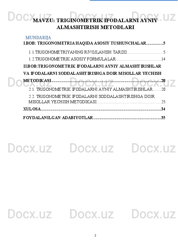 MAVZU: TRIGINOMETRIK IFODALARNI AYNIY
ALMASHTIRISH METODLARI
MUNDARIJA
I.BOB: TRIGONOMETRIA HAQIDA ASOSIY TUSHUNCHALAR ................ 5
1.1.TRIGONOMETRIYANING RIVOJLANISH TARIXI .................................. 5
1.2.TRIGONOMETRIK ASOSIY FORMULALAR ........................................... 14
II.BOB:TRIGONOMETRIK IFODALARNI AYNIY ALMASHTIRISHLAR 
VA IFODALARNI SODDALASHTIRISHGA DOIR MISOLLAR YECHISH 
METODIKASI ......................................................................................................... 20
2.1. TRIGONOMETRIK IFODALARNI AYNIY ALMASHTIRISHLAR ........ 20
2.2. TRIGONOMETRIK IFODALARNI SODDALASHTIRISHGA DOIR 
MISOLLAR YECHISH METODIKASI ............................................................. 25
XULOSA ................................................................................................................... 34
FOYDALANILGAN ADABIYOTLAR. ............................................................... 35
2 