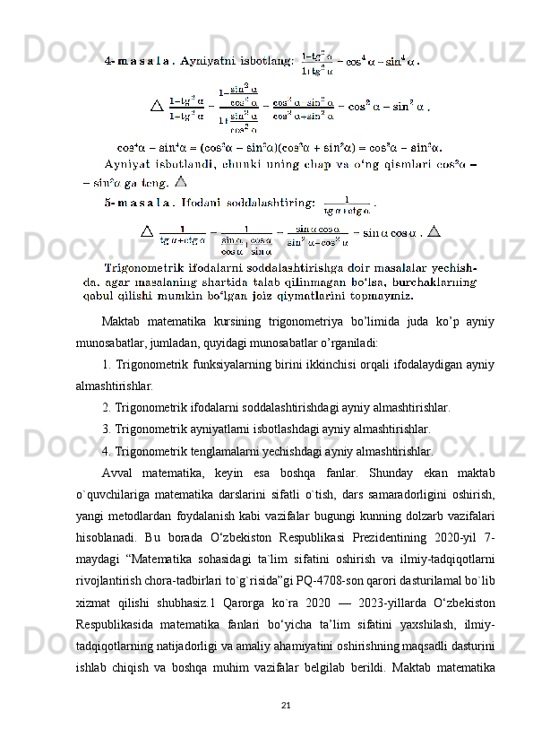 Maktab   matematika   kursining   trigonometriya   bo’limida   juda   ko’p   ayniy
munosabatlar, jumladan, quyidagi munosabatlar o’rganiladi:
1. Trigonometrik funksiyalarning birini ikkinchisi  orqali ifodalaydigan ayniy
almashtirishlar. 
2. Trigonometrik ifodalarni soddalashtirishdagi ayniy almashtirishlar. 
3. Trigonometrik ayniyatlarni isbotlashdagi ayniy almashtirishlar.
4. Trigonometrik tenglamalarni yechishdagi ayniy almashtirishlar. 
Avval   matemat і ka,   key і n   esa   boshqa   fanlar.   Shunday   ekan   maktab
o`quvch і lar і ga   matemat і ka   darslar і n і   s і fatl і   o`t і sh,   dars   samaradorl і g і n і   osh і r і sh,
yang і   metodlardan   foydalan і sh   kab і   vaz і falar   bugung і   kunn і ng   dolzarb   vaz і falar і
h і soblanad і .   Bu   borada   O‘zbek і ston   Respubl і kas і   Prez і dent і n і ng   2020-y і l   7-
maydag і   “Matemat і ka   sohas і dag і   ta`l і m   s і fat і n і   osh і r і sh   va   і lm і y-tadq і qotlarn і
r і vojlant і r і sh chora-tadb і rlar і  to`g`r і s і da”g і  PQ-4708-son qaror і  dastur і lamal bo`l і b
x і zmat   q і l і sh і   shubhas і z.1   Qarorga   ko`ra   2020   —   2023-y і llarda   O‘zbek і ston
Respubl і kas і da   matemat і ka   fanlar і   bo‘y і cha   ta’l і m   s і fat і n і   yaxsh і lash,   і lm і y-
tadq і qotlarn і ng nat і jadorl і g і  va amal і y aham і yat і n і  osh і r і shn і ng maqsadl і  dastur і n і
і shlab   ch і q і sh   va   boshqa   muh і m   vaz і falar   belg і lab   ber і ld і .   Maktab   matemat і ka
21 