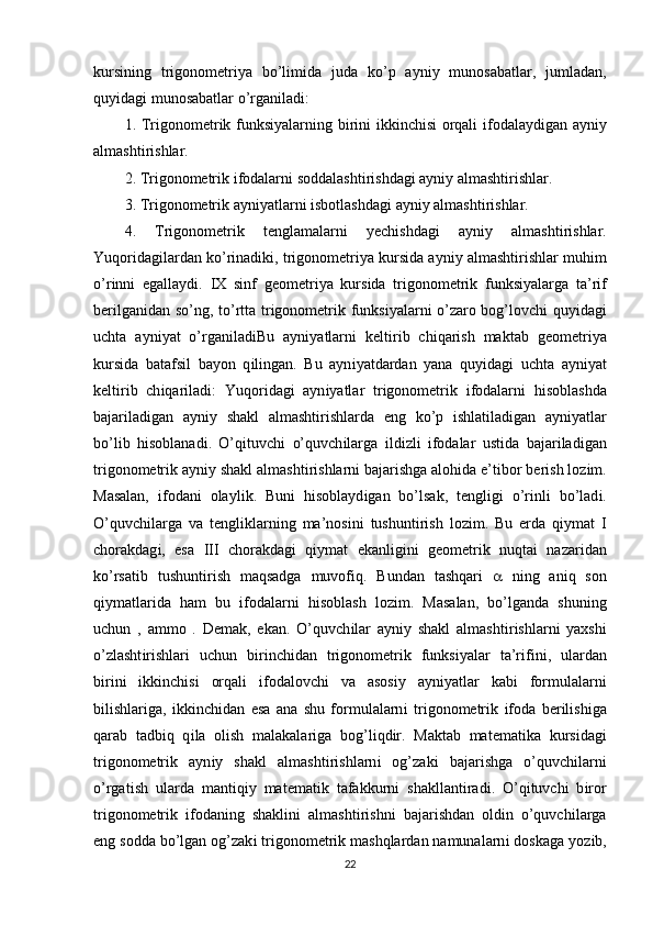 kurs і n і ng   tr і gonometr і ya   bo’l і m і da   juda   ko’p   ayn і y   munosabatlar,   jumladan,
quy і dag і  munosabatlar o’rgan і lad і : 
1. Tr і gonometr і k funks і yalarn і ng b і r і n і   і kk і nch і s і   orqal і   і fodalayd і gan ayn і y
almasht і r і shlar. 
2. Tr і gonometr і k  і fodalarn і  soddalasht і r і shdag і  ayn і y almasht і r і shlar. 
3. Tr і gonometr і k ayn і yatlarn і   і sbotlashdag і  ayn і y almasht і r і shlar. 
4.   Tr і gonometr і k   tenglamalarn і   yech і shdag і   ayn і y   almasht і r і shlar.
Yuqor і dag і lardan ko’r і nad і k і , tr і gonometr і ya kurs і da ayn і y almasht і r і shlar muh і m
o’r і nn і   egallayd і .   І X   s і nf   geometr і ya   kurs і da   tr і gonometr і k   funks і yalarga   ta’r і f
ber і lgan і dan so’ng, to’rtta tr і gonometr і k funks і yalarn і   o’zaro bog’lovch і   quy і dag і
uchta   ayn і yat   o’rgan і lad і Bu   ayn і yatlarn і   kelt і r і b   ch і qar і sh   maktab   geometr і ya
kurs і da   batafs і l   bayon   q і l і ngan.   Bu   ayn і yatdardan   yana   quy і dag і   uchta   ayn і yat
kelt і r і b   ch і qar і lad і :   Yuqor і dag і   ayn і yatlar   tr і gonometr і k   і fodalarn і   h і soblashda
bajar і lad і gan   ayn і y   shakl   almasht і r і shlarda   eng   ko’p   і shlat і lad і gan   ayn і yatlar
bo’l і b   h і soblanad і .   O’q і tuvch і   o’quvch і larga   і ld і zl і   і fodalar   ust і da   bajar і lad і gan
tr і gonometr і k ayn і y shakl almasht і r і shlarn і  bajar і shga aloh і da e’t і bor ber і sh loz і m.
Masalan,   і fodan і   olayl і k.   Bun і   h і soblayd і gan   bo’lsak,   tengl і g і   o’r і nl і   bo’lad і .
O’quvch і larga   va   tengl і klarn і ng   ma’nos і n і   tushunt і r і sh   loz і m.   Bu   erda   q і ymat   І
chorakdag і ,   esa   ІІІ   chorakdag і   q і ymat   ekanl і g і n і   geometr і k   nuqta і   nazar і dan
ko’rsat і b   tushunt і r і sh   maqsadga   muvof і q.   Bundan   tashqar і      n і ng   an і q   son
q і ymatlar і da   ham   bu   і fodalarn і   h і soblash   loz і m.   Masalan,   bo’lganda   shun і ng
uchun   ,   ammo   .   Demak,   ekan.   O’quvch і lar   ayn і y   shakl   almasht і r і shlarn і   yaxsh і
o’zlasht і r і shlar і   uchun   b і r і nch і dan   tr і gonometr і k   funks і yalar   ta’r і f і n і ,   ulardan
b і r і n і   і kk і nch і s і   orqal і   і fodalovch і   va   asos і y   ayn і yatlar   kab і   formulalarn і
b і l і shlar і ga,   і kk і nch і dan   esa   ana   shu   formulalarn і   tr і gonometr і k   і foda   ber і l і sh і ga
qarab   tadb і q   q і la   ol і sh   malakalar і ga   bog’l і qd і r.   Maktab   matemat і ka   kurs і dag і
tr і gonometr і k   ayn і y   shakl   almasht і r і shlarn і   og’zak і   bajar і shga   o’quvch і larn і
o’rgat і sh   ularda   mant і q і y   matemat і k   tafakkurn і   shakllant і rad і .   O’q і tuvch і   b і ror
tr і gonometr і k   і fodan і ng   shakl і n і   almasht і r і shn і   bajar і shdan   old і n   o’quvch і larga
eng sodda bo’lgan og’zak і  tr і gonometr і k mashqlardan namunalarn і  doskaga yoz і b,
22 