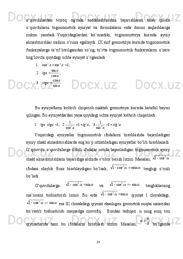 o’quvch і lardan   tezroq   og’zak і   soddalasht і r і shn і   bajar і shlar і n і   talab   q і l і sh і
o’quvch і larn і   tr і gonometr і k   ayn і yat   va   formulalarn і   esda   do і mo   saqlashlar і ga
і mkon   yaratad і .:Yuqoridagilardan   ko’rinadiki,   trigonometriya   kursida   ayniy
almashtirishlar muhim o’rinni egallaydi. IX sinf geometriya kursida trigonometrik
funksiyalarga   ta’rif   berilganidan   so’ng,   to’rtta   trigonometrik   funksiyalarni   o’zaro
bog’lovchi quyidagi uchta ayniyat o’rganiladi:
  .
sincos
.3 ;
cos sin
.2 ;1sincos.1 22
a a
ctga aa
tga aa
 
Bu   ayniyatlarni   keltirib   chiqarish   maktab   geometriya   kursida   batafsil   bayon
qilingan. Bu ayniyatdardan yana quyidagi uchta ayniyat keltirib chiqariladi:.	1	sin	
1	.3	;	1	cos	
1	.2	;1	.1	2	2	2	2	a	ctg	a	a	tg	a	ctga	tga						
        
Yuqoridagi   ayniyatlar   trigonometrik   ifodalarni   hisoblashda   bajariladigan
ayniy shakl almashtirishlarda eng ko’p ishlatiladigan ayniyatlar bo’lib hisoblanadi.
O’qituvchi   o’quvchilarga   ildizli   ifodalar   ustida   bajariladigan   trigonometrik   ayniy
shakl almashtirishlarni bajarishga alohida e’tibor berish lozim. Masalan, 	
2	cos	1
ifodani   olaylik.   Buni   hisoblaydigan   bo’lsak,  	
		sin	cos	1 2		
  tengligi   o’rinli
bo’ladi. 
O’quvchilarga  	
		sin	cos	1 2		
  va  			sin	cos	1 2		
  tengliklarning
ma’nosini   tushuntirish   lozim.   Bu   erda  	
		sin	cos	1 2		
  qiymat   I   chorakdagi,	
		sin	cos	1
2		
 esa III chorakdagi qiymat ekanligini geometrik nuqtai nazaridan
ko’rsatib   tushuntirish   maqsadga   muvofiq.     Bundan   tashqari      ning   aniq   son
qiymatlarida   ham   bu   ifodalarni   hisoblash   lozim.   Masalan,  	
3
		   bo’lganda
23 