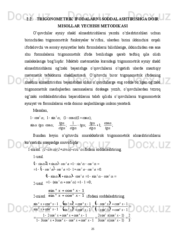 2.2. TRIGONOMETRIK IFODALARNI SODDALASHTIRISHGA DOIR
MISOLLAR YECHISH METODIKASI
O’quvchilar   ayniy   shakl   almashtirishlarni   yaxshi   o’zlashtirishlari   uchun
birinchidan   trigonometrik   funksiyalar   ta’rifini,   ulardan   birini   ikkinchisi   orqali
ifodalovchi va asosiy ayniyatlar kabi formulalarni bilishlariga, ikkinchidan esa ana
shu   formulalarni   trigonometrik   ifoda   berilishiga   qarab   tadbiq   qila   olish
malakalariga   bog’liqdir.   Maktab   matematika   kursidagi   trigonometrik   ayniy   shakl
almashtirishlarni   og’zaki   bajarishga   o’quvchilarni   o’rgatish   ularda   mantiqiy
matematik   tafakkurni   shakllantiradi.   O’qituvchi   biror   trigonometrik   ifodaning
shaklini almashtirishni bajarishdan oldin o’quvchilarga eng sodda bo’lgan og’zaki
trigonometrik   mashqlardan   namunalarni   doskaga   yozib,   o’quvchilardan   tezroq
og’zaki   soddalashtirishni   bajarishlarini   talab   qilishi   o’quvchilarni   trigonometrik
ayniyat va formulalarni esda doimo saqlashlariga imkon yaratadi. 
Masalan,;	cos	;1	;	1	;	;	cos	sin	
);	cos	1)(	cos	1(	;	sin	1	;	cos	1	2	2	

	

			
				
				
tg	ctg
tg	tg	ctg	ctg
tg	tg					
			
 
Bundan   keyin   o’qituvchi   murakkabrok   trigonometrik   almashtirishlarni
ko’rsatishi maqsadga muvofiqdir.
   1-misol.   (1–sin	
 )(1+sin	 )–cos 2	
 ifodani soddalashtiring.
1-usul.	
			
		.0	cos	cos	1	1	cos	cos	1	1	
cos	sin	1	cos	sin	1	sin	1	
2	2	2	2	
2	2	2	
									
							
a	a	a	a	
a				
2-usul. 	
		 ;011)cos(sin1 cossin1cossin1sin1
22 222
 
		
			 a
2-mis o l. 	
1	cos	sin	
1	cos	sin	
6	6	
4	4	
		
		
x	x	
x	x  if o d a ni s o dd a l a shtiring. 	
		
		
		
		
.3
2	
)1	(cos	cos3	
)1	(cos	cos2	
1	cos	cos	cos3	cos3	1	
1	cos	cos	cos2	1	
1	cos	cos	1	
1	cos	cos	1	
1	cos	sin	
1	cos	sin	
1	cos	sin	
1	cos	sin
22 22
6642 442 63
2 42
2
63
2 42
2
66 44	
	
							
					
	
			
				
		
					
		
x	x	
x	x	
x	x	x	x	
x	x	x	
x	x	
x	x	
x	x	
x	x	
x	x	
x	x
25 