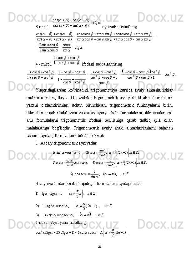 3-misol.   					
			 ctgсosсos

 
)sin()sin( )()(
 ayniyatni  isbotlang. 
.
sincos
cossin2 coscos2 sincoscossinsincoscossin sinsincoscossinsincoscos
)sin()sin( )()(	
	
	
		
		
								
								
				
			
ctgсosсos
 
 

 
4 - misol.  	
		
	 2 2
secsec1 coscos1
 
 ifodani soddalashtiring. 	
	
.cos
1coscos coscos1
cos 1cos cos1
cos 11
1 cos1
secsec1 cos1
2
2 22
22 2
22
2 2				
			
	
		
		
		
		
		
	



 

 

  сos
сosсos
сos сosсos
Yuqoridagilardan   ko’rinadiki,   trigonometriya   kursida   ayniy   almashtirishlar
muhim   o’rin   egallaydi.   O’quvchilar   trigonometrik   ayniy   shakl   almashtirishlarni
yaxshi   o’zlashtirishlari   uchun   birinchidan,   trigonometrik   funksiyalarni   birini
ikkinchisi  orqali   ifodalovchi  va   asosiy   ayniyat   kabi   formulalarni,  ikkinchidan   esa
shu   formulalarni   trigonometrik   ifodani   berilishiga   qarab   tadbiq   qila   olish
malakalariga   bog’liqdir.   Trigonometrik   ayniy   shakl   almashtirishlarni   bajarish
uchun quyidagi formulalarni bilishlari kerak: 
1.  Asosiy trigonometrik ayniyatlar: 
;,)12(
2,
cos 1
sec)4);(,
sincos
)3 ;,)12(
2,
cos sin
)2;1cossin)1 22
Znnnctg Znntg





 




	
						
		
		
				
.	),	(	,	sin
1	cos	)5	Z	n	n	ec							
Bu ayniyatlardan kelib chiqadigan formulalar quyidagilardir: 	
.	,	2	1	)1	Z	n	n	ctg	tg		
	
								
	
.,,cos1)3 .,)12(
2,sec1)2
22 22
Znecctg Znntg
 




				
			
1-misol.  Ayniyatni isbotlang.	
.)1	2(2	,2	cos	sin5	)1	2)(2	(	cos	2	

	

							n	tg	tg							
26 