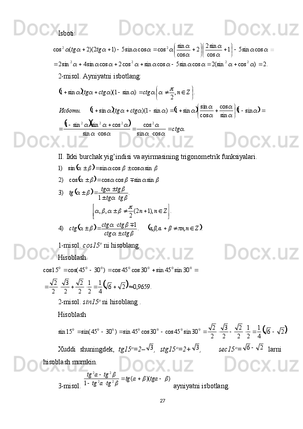 Isboti:
.2)cos(sin2cossin5cossincos2cossin4sin2 cossin51
cos sin2
2
cos sin
coscossin5)12)(2(cos
2222 22
 









										
		
	

						 tgtg
2-misol.  Ayniyatni isbotlang: 	
		
						
		
.
cossin cos
cossin cossinsin1 sin1
sincos
cos sin
sin1)sin1)((sin1. .,
2.)sin1)((sin1
2222				
	
		
			
	
	

						
						
ctgctgtgИсботи Znctgctgtg


 
 




 




II. Ikki burchak yig’indisi va ayirmasining trigonometrik funksiyalari. 
								sin	cos	cos	sin	sin	)1			
		
		
			
..1
)4 .),12(
2,, .
1)3 sinsincoscoscos)2
Zπn,nβα,β,α
ctgctg ctgctg
ctg Znntgtg tgtg
tg


 



  
 			
				
					
		
				
					

1-misol.   cos15 o
 ni hisoblang.  
Hisoblash.	
					0	0	0	0	0	0	0	30	sin	45	sin	30	cos	45	cos	)	30	45	cos(	15	cos	
		.	9659,0	2	6	4
1	
2
1	
2
2	
2
3	
2
2							
2-mis o l.   sin15 o
 ni his o bl a ng . 
H isoblash	
	.2	6	4
1	
2
1	
2
2	
2
3	
2
2	30	sin	45	cos	30	cos	45	sin	)	30	45	sin(	15	sin	0	0	0	0	0	0	0										
Xuddi   shuningdek,   tg15 o
=2– 3
,   stg15 o
=2+ 3
,         sec15 o
=	
2	6   larni
hisoblash mumkin. 
3-misol.   ))((
1 22 22	
		


 
tgaatg
tgatg tgatg
 ayniyatni isbotlang. 
27 