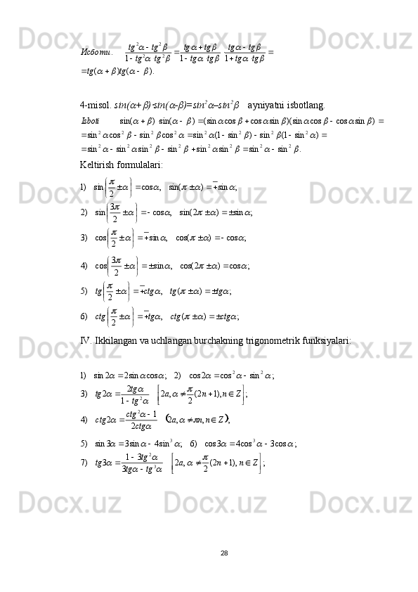 ).()( 111.
22 22				
		
		
		
		
		
	
 
 

 

 
tgtg tgtg tgtg
tgtg tgtg
tgtg tgtg
Исботи
4-misol.   sin(	
 +	 )	 sin(	 -	 )=sin 2	
–sin 2	
     ayniyatni isbotlang. 	
.	sin	sin	sin	sin	sin	sin	sin	sin	
)	sin	1(	sin	)	sin	1(	sin	cos	sin	cos	sin	
)	sin	cos	cos	sin)(	sin	cos	cos	sin(	)	sin()	sin(	
2	2	2	2	2	2	2	2	
2	2	2	2	2	2	2	2	
								
								
												
						
							
							Isboti
Keltirish formulalari:
;cos)cos(,sin
2cos)3 ;sin)2sin(,cos
23
sin)2 ;sin)sin(,cos
2sin)1	
						
						
					





 




 





;)(,
2)6 ;)(,
2)5 ;cos)2cos(,sin
23
cos)4	
						
						
					
ctgctgtgctg tgtgctgtg





 




 





 
IV. Ikkilangan va uchlangan burchakning trigonometrik funksiyalari: 	
	
;,,2
2 1
2)4 ;),12(
2,2
1 2
2)3 ;sincos2cos)2;cossin22sin)1
2 2 22
Znna
ctgctg
ctg Znna
tgtg
tg

 




 			
		
		
		
					
;),12(
2,2
3 31
3)7 ;cos3cos43cos)6;sin4sin33sin)5
32 33






 
Znna
tgtg tg
tg	
				
		
					
28 