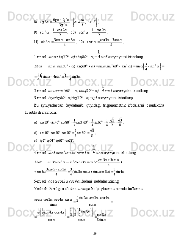 ;	4	
cos3	3s	co	cos	)	12	;	4	
3	sin	sin3	sin	)	11	
;	2	
2	cos	1	cos	)	10	;	2	
2	cos	1	sin	)9	
;	,	3	3	1
3	3	)8	
3	3	
2	2	
2
3	
						
				
		
			
				
				

	

				
		Z	n	n	
tg
tg	tg	ctg           
1-misol.  sin	
 sin(60 o
–	 )	 sin(60 o
+	 )=	4
1 sin3	
   ayniyatni isbotlang. 	
	
.3sin
41
sin4sin3
41 sin
43
sin)sin60(sinsin)60sin()60sin(sin.
3 220200				
						
 




Isboti
2-misol.   cos
 cos(60 o
––	 )	 cos(60 o
+	 )=	4
1 cos3	
   ayniyatni isbotlang. 
3-misol.   tg	
 tg(60 o
–	 )	 tg(60 o
+	 )=tg3	   ayniyatni isbotlang. 
Bu   ayniyatlardan   foydalanib,   quyidagi   trigonometrik   ifodalarni   osonlikcha
hisoblash mumkin: 	
.	18	66	54	6	)	
;	8
3	30	cos4
1	70	cos	50	cos	10	cos	)	
;	8
3	
2
3	
4
1	60	sin4
1	20	3	sin4
1	80	sin	40	sin	20	sin	)	
0	0	0	0	
0	0	0	0	
0	0	0	0	0	
tg	tg	tg	tg	в
б
a	
			
				
							
4-misol.   sin3	
 cos 3	
+sin 3	
cos3	 =	4
3 sin	
   ayniyatni isbotlang.	
.	4	sin4
3	)	3	cos	sin	cos	3	sin(4
3	
4	
3	sin	sin3	3	cos	
4	
cos3	3	cos	3	sin	3	cos	sin	cos	3	sin	.	3	3	
								
							
					
				Isboti
 
5-misol .  cos	
 cos2	 cos4	   ifodani soddalashtiring. 
Yechish. Berilgan ifodani  sin	
   ga ko’paytiramiz hamda bo’lamiz. 
.
sin8 8sin
sin 8sin
2 1
2 1
2 1
sin 4cos4sin
2 1
2 1 sin 4cos22sin
2 1
sin sin42	

	
	
	
	
		
	
			
	
			













 
 сos
сosсosсos
29 