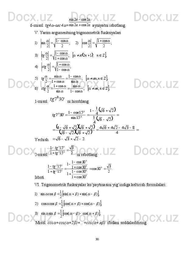     6-misol.   tg4 –sec4	 =	a	a	
a	a	
2	cos	2	sin	
2	cos	2	sin	

   ayniyatni isbotlang. 
V . Yarim argumentning trigonometrik funksiyalari 
;
2cos1
2cos)2;
2cos1
2sin)1	
			 

	
			
;
cos1 cos1
2)4 ;,12;
cos1 cos1
2)3	

		
		
	

 


ctg Znntg	
		
	;	,	;	cos	1
sin	
sin
cos	1	
2	)6	
;	,	;	sin
cos	1	
cos	1
sin	
2	)5	
Z	n	n	ctg	
Z	n	n	tg	
						
						
		
	

		
		
	

	
1-misol.  	
'	30	7 0	tg
  ni hisoblang.
Yechish.  	
		
		
			
			
.2	2	3	6	
4	
8	3	4	2	4	6	4	
2	6	2	6	
2	6	2	6	4	
2	6	4
1	
2	6	4
1	1	
15	sin	
15	cos	1	'	30	7	0
0	0	
				
					
		
				
	

		
			tg
2-misol.  	
2
3	
15	1	
15	1	
0	2	
0	2	
	

tg
tg   ni isbotlang.
Isboti.  	
.	2
3	30	cos	
30	cos	1	
30	cos	1	1	
30	cos	1	
30	cos	1	1	
15	1	
15	1	0	
0
0
0
0	
0	2	
0	2	
		

		

		
	

tg
tg
VI. Trigonometrik funksiyalar ko’paytmasini yig’indiga keltirish formulalari: 	
		
		
	
;)cos()cos(
2 1
sinsin)3 ;)cos()cos(
2 1
coscos)2 ;)sin()sin(
2 1
cossin)1							
						
					
  
 Misol.   cos	
 +cos(	 +2	 )+...+cos(	 +	 )   ifodani soddalashtiring. 
30 