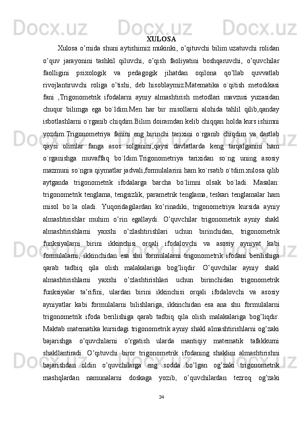 XULOSA
Xulosa o’rnida shuni  aytishimiz  mukinki, o’qituvchi  bilim  uzatuvchi  rolidan
o’quv   jarayonini   tashkil   qiluvchi,   o’qish   faoliyatini   boshqaruvchi,   o’quvchilar
faolligini   psixologik   va   pedagogik   jihatdan   oqilona   qo’llab   quvvatlab
rivojlantiruvchi   roliga   o’tishi,   deb   hisoblaymiz.Matematika   o`qitish   metodikasi
fani   ,Trigonometrik   ifodalarni   ayniy   almashtirish   metodlari   mavzusi   yuzasidan
chuqur   bilimga   ega   bo`ldim.Men   har   bir   misollarni   alohida   tahlil   qilib,qanday
isbotlashlarni o`rganib chiqdim.Bilim doiramdan kelib chiqqan holda kurs ishimni
yozdim.Trigonometriya   fanini   eng   birinchi   tarixini   o`rganib   chiqdim   va   dastlab
qaysi   olimlar   fanga   asos   solganini,qaysi   davlatlarda   keng   tarqalganini   ham
o`rganishga   muvaffaq   bo`ldim.Trigonometriya   tarixidan   so`ng   uning   asosiy
mazmuni so`ngra qiymatlar jadvali,formulalarini ham ko`rsatib o`tdim.xulosa qilib
aytganda   trigonometrik   ifodalarga   barcha   bo`limni   olsak   bo`ladi.   Masalan:
trigonometrik  tenglama,   tengsizlik,   parametrik  tenglama,   teskari  tenglamalar   ham
misol   bo`la   oladi.   Yuqoridagilardan   ko’rinadiki,   trigonometriya   kursida   ayniy
almashtirishlar   muhim   o’rin   egallaydi.   O’quvchilar   trigonometrik   ayniy   shakl
almashtirishlarni   yaxshi   o’zlashtirishlari   uchun   birinchidan,   trigonometrik
funksiyalarni   birini   ikkinchisi   orqali   ifodalovchi   va   asosiy   ayniyat   kabi
formulalarni,   ikkinchidan   esa   shu   formulalarni   trigonometrik   ifodani   berilishiga
qarab   tadbiq   qila   olish   malakalariga   bog’liqdir.   O’quvchilar   ayniy   shakl
almashtirishlarni   yaxshi   o’zlashtirishlari   uchun   birinchidan   trigonometrik
funksiyalar   ta’rifini,   ulardan   birini   ikkinchisi   orqali   ifodalovchi   va   asosiy
ayniyatlar   kabi   formulalarni   bilishlariga,   ikkinchidan   esa   ana   shu   formulalarni
trigonometrik   ifoda   berilishiga   qarab   tadbiq   qila   olish   malakalariga   bog’liqdir.
Maktab matematika kursidagi  trigonometrik ayniy shakl  almashtirishlarni  og’zaki
bajarishga   o’quvchilarni   o’rgatish   ularda   mantiqiy   matematik   tafakkurni
shakllantiradi.   O’qituvchi   biror   trigonometrik   ifodaning   shaklini   almashtirishni
bajarishdan   oldin   o’quvchilarga   eng   sodda   bo’lgan   og’zaki   trigonometrik
mashqlardan   namunalarni   doskaga   yozib,   o’quvchilardan   tezroq   og’zaki
34 