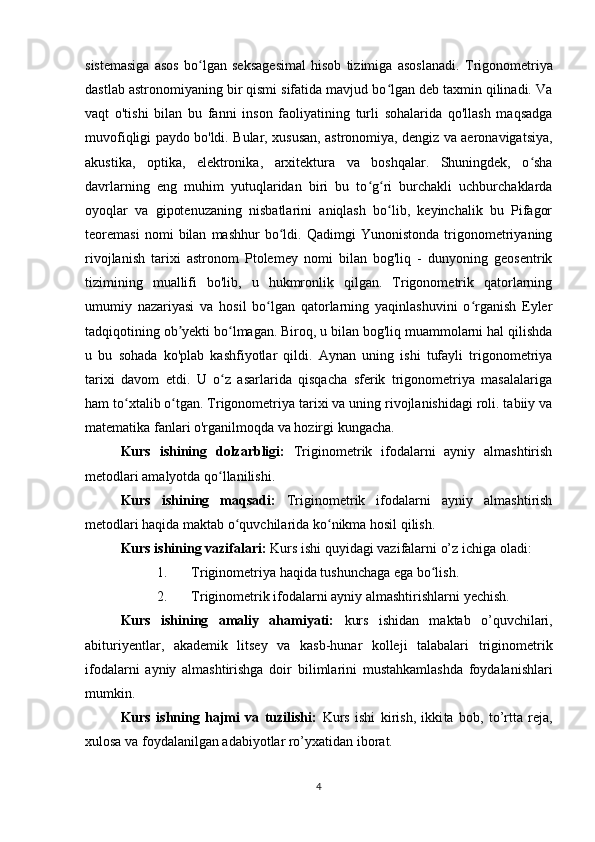 sistemasiga   asos   bo lgan   seksagesimal   hisob   tizimiga   asoslanadi.  ʻ Trigonometriya
dastlab astronomiyaning bir qismi sifatida mavjud bo lgan deb taxmin qilinadi. Va	
ʻ
vaqt   o'tishi   bilan   bu   fanni   inson   faoliyatining   turli   sohalarida   qo'llash   maqsadga
muvofiqligi paydo bo'ldi. Bular, xususan, astronomiya, dengiz va aeronavigatsiya,
akustika,   optika,   elektronika,   arxitektura   va   boshqalar.   Shuningdek,   o sha	
ʻ
davrlarning   eng   muhim   yutuqlaridan   biri   bu   to g ri   burchakli   uchburchaklarda	
ʻ ʻ
oyoqlar   va   gipotenuzaning   nisbatlarini   aniqlash   bo lib,   keyinchalik   bu   Pifagor	
ʻ
teoremasi   nomi   bilan   mashhur   bo ldi.   Qadimgi   Yunonistonda   trigonometriyaning	
ʻ
rivojlanish   tarixi   astronom   Ptolemey   nomi   bilan   bog'liq   -   dunyoning   geosentrik
tizimining   muallifi   bo'lib,   u   hukmronlik   qilgan.   Trigonometrik   qatorlarning
umumiy   nazariyasi   va   hosil   bo lgan   qatorlarning   yaqinlashuvini   o rganish   Eyler	
ʻ ʻ
tadqiqotining ob yekti bo lmagan. Biroq, u bilan bog'liq muammolarni hal qilishda	
ʼ ʻ
u   bu   sohada   ko'plab   kashfiyotlar   qildi.   Aynan   uning   ishi   tufayli   trigonometriya
tarixi   davom   etdi.   U   o z   asarlarida   qisqacha   sferik   trigonometriya   masalalariga	
ʻ
ham to xtalib o tgan. Trigonometriya tarixi va uning rivojlanishidagi roli. tabiiy va	
ʻ ʻ
matematika fanlari o'rganilmoqda va hozirgi kungacha.
Kurs   ishining   dolzarbligi:   Triginometrik   ifodalarni   ayniy   almashtirish
metodlari amalyotda qo llanilishi.	
ʻ
Kurs   ishining   maqsadi:   Triginometrik   ifodalarni   ayniy   almashtirish
metodlari haqida maktab o quvchilarida ko nikma hosil qilish.	
ʻ ʻ
Kurs ishining vazifalari:  Kurs ishi quyidagi vazifalarni o’z ichiga oladi:
1. Triginometriya  haqida tushunchaga ega bo lish.	
ʻ
2. Triginometrik ifodalarni ayniy almashtirishlarni  yechish.
Kurs   ishining   amaliy   ahamiyati:   kurs   ishidan   maktab   o’quvchilari,
abituriyentlar,   akademik   litsey   va   kasb-hunar   kolleji   talabalari   triginometrik
ifodalarni   ayniy   almashtirishga   doir   bilimlarini   mustahkamlashda   foydalanishlari
mumkin.
Kurs   ishning   hajmi   va   tuzilishi:   Kurs   ishi   kirish,   ikki ta   bob,   to’rtta   reja,
xulosa va foydalanilgan adabiyotlar ro’yxatidan iborat.
4 