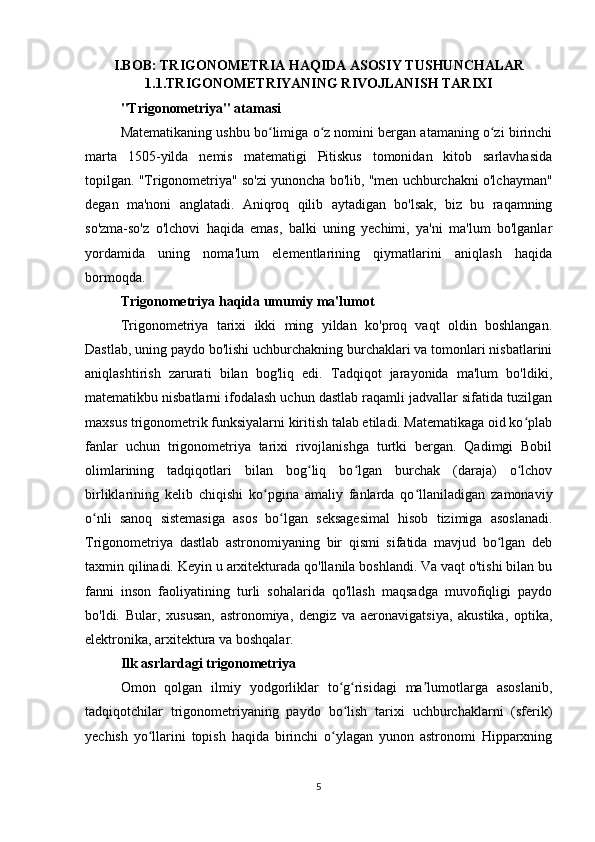 I.BOB: TRIGONOMETRIA HAQIDA ASOSIY TUSHUNCHALAR
1.1.TRIGONOMETRIYANING RIVOJLANISH TARIXI
"Trigonometriya" atamasi
Matematikaning ushbu bo limiga o z nomini bergan atamaning o zi birinchiʻ ʻ ʻ
marta   1505-yilda   nemis   matematigi   Pitiskus   tomonidan   kitob   sarlavhasida
topilgan. "Trigonometriya" so'zi yunoncha bo'lib, "men uchburchakni o'lchayman"
degan   ma'noni   anglatadi.   Aniqroq   qilib   aytadigan   bo'lsak,   biz   bu   raqamning
so'zma-so'z   o'lchovi   haqida   emas,   balki   uning   yechimi,   ya'ni   ma'lum   bo'lganlar
yordamida   uning   noma'lum   elementlarining   qiymatlarini   aniqlash   haqida
bormoqda.
Trigonometriya haqida umumiy ma'lumot
Trigonometriya   tarixi   ikki   ming   yildan   ko'proq   vaqt   oldin   boshlangan.
Dastlab, uning paydo bo'lishi uchburchakning burchaklari va tomonlari nisbatlarini
aniqlashtirish   zarurati   bilan   bog'liq   edi.   Tadqiqot   jarayonida   ma'lum   bo'ldiki,
matematikbu nisbatlarni ifodalash uchun dastlab raqamli jadvallar sifatida tuzilgan
maxsus trigonometrik funksiyalarni kiritish talab etiladi. Matematikaga oid ko plab	
ʻ
fanlar   uchun   trigonometriya   tarixi   rivojlanishga   turtki   bergan.   Qadimgi   Bobil
olimlarining   tadqiqotlari   bilan   bog liq   bo lgan   burchak   (daraja)   o lchov	
ʻ ʻ ʻ
birliklarining   kelib   chiqishi   ko pgina   amaliy   fanlarda   qo llaniladigan   zamonaviy	
ʻ ʻ
o nli   sanoq   sistemasiga   asos   bo lgan   seksagesimal   hisob   tizimiga   asoslanadi.	
ʻ ʻ
Trigonometriya   dastlab   astronomiyaning   bir   qismi   sifatida   mavjud   bo lgan   deb	
ʻ
taxmin qilinadi. Keyin u arxitekturada qo'llanila boshlandi. Va vaqt o'tishi bilan bu
fanni   inson   faoliyatining   turli   sohalarida   qo'llash   maqsadga   muvofiqligi   paydo
bo'ldi.   Bular,   xususan,   astronomiya,   dengiz   va   aeronavigatsiya,   akustika,   optika,
elektronika, arxitektura va boshqalar.
Ilk asrlardagi trigonometriya
Omon   qolgan   ilmiy   yodgorliklar   to g risidagi   ma lumotlarga   asoslanib,	
ʻ ʻ ʼ
tadqiqotchilar   trigonometriyaning   paydo   bo lish   tarixi   uchburchaklarni   (sferik)
ʻ
yechish   yo llarini   topish   haqida   birinchi   o ylagan   yunon   astronomi   Hipparxning	
ʻ ʻ
5 