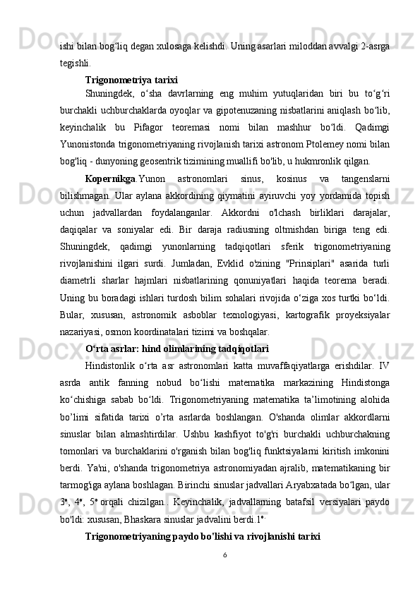 ishi bilan bog liq degan xulosaga kelishdi. Uning asarlari miloddan avvalgi 2-asrgaʻ
tegishli.
Trigonometriya tarixi
Shuningdek,   o sha   davrlarning   eng   muhim   yutuqlaridan   biri   bu   to g ri	
ʻ ʻ ʻ
burchakli uchburchaklarda oyoqlar va gipotenuzaning nisbatlarini aniqlash bo lib,	
ʻ
keyinchalik   bu   Pifagor   teoremasi   nomi   bilan   mashhur   bo ldi.   Qadimgi	
ʻ
Yunonistonda trigonometriyaning rivojlanish tarixi astronom Ptolemey nomi bilan
bog'liq - dunyoning geosentrik tizimining muallifi bo'lib, u hukmronlik qilgan.
Kopernikga .Yunon   astronomlari   sinus,   kosinus   va   tangenslarni
bilishmagan.   Ular   aylana   akkordining   qiymatini   ayiruvchi   yoy   yordamida   topish
uchun   jadvallardan   foydalanganlar.   Akkordni   o'lchash   birliklari   darajalar,
daqiqalar   va   soniyalar   edi.   Bir   daraja   radiusning   oltmishdan   biriga   teng   edi.
Shuningdek,   qadimgi   yunonlarning   tadqiqotlari   sferik   trigonometriyaning
rivojlanishini   ilgari   surdi.   Jumladan,   Evklid   o'zining   "Prinsiplari"   asarida   turli
diametrli   sharlar   hajmlari   nisbatlarining   qonuniyatlari   haqida   teorema   beradi.
Uning bu boradagi  ishlari  turdosh bilim sohalari  rivojida o‘ziga xos turtki bo‘ldi.
Bular,   xususan,   astronomik   asboblar   texnologiyasi,   kartografik   proyeksiyalar
nazariyasi, osmon koordinatalari tizimi va boshqalar.
O rta asrlar: hind olimlarining tadqiqotlari	
ʻ
Hindistonlik   o rta   asr   astronomlari   katta   muvaffaqiyatlarga   erishdilar.   IV	
ʻ
asrda   antik   fanning   nobud   bo lishi   matematika   markazining   Hindistonga	
ʻ
ko chishiga   sabab   bo ldi.   Trigonometriyaning   matematika   ta’limotining   alohida	
ʻ ʻ
bo’limi   sifatida   tarixi   o’rta   asrlarda   boshlangan.   O'shanda   olimlar   akkordlarni
sinuslar   bilan   almashtirdilar.   Ushbu   kashfiyot   to'g'ri   burchakli   uchburchakning
tomonlari   va  burchaklarini   o'rganish   bilan   bog'liq  funktsiyalarni   kiritish   imkonini
berdi.   Ya'ni,   o'shanda   trigonometriya   astronomiyadan   ajralib,   matematikaning   bir
tarmog'iga aylana boshlagan. Birinchi sinuslar jadvallari Aryabxatada bo lgan, ular	
ʻ
3 o
,   4 o
,   5 o
  orqali   chizilgan..   Keyinchalik,   jadvallarning   batafsil   versiyalari   paydo
bo'ldi: xususan, Bhaskara sinuslar jadvalini berdi.1 o.
Trigonometriyaning paydo bo'lishi va rivojlanishi tarixi
6 