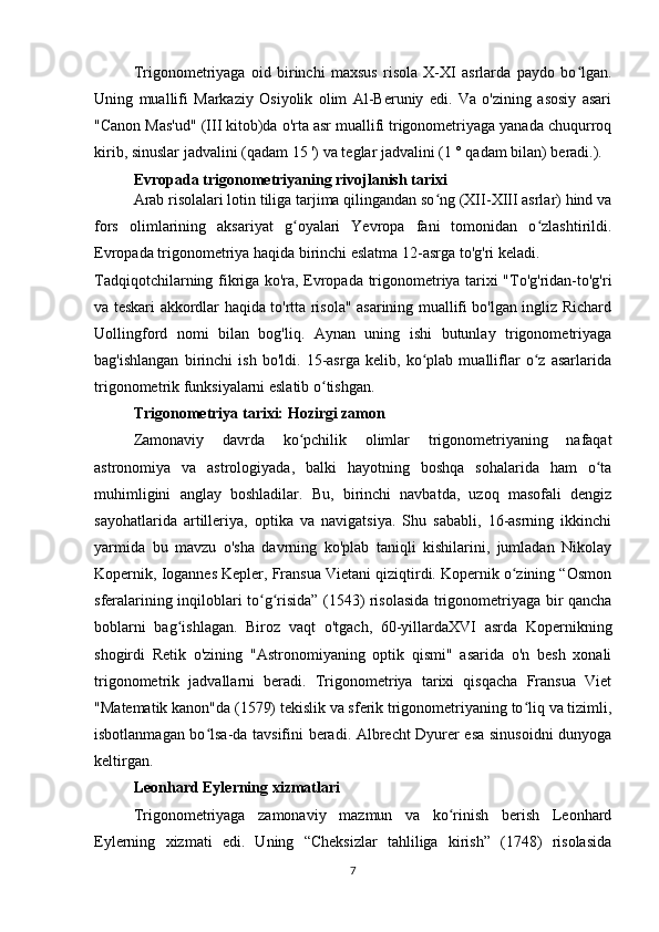 Trigonometriyaga   oid   birinchi   maxsus   risola   X-XI   asrlarda   paydo   bo lgan.ʻ
Uning   muallifi   Markaziy   Osiyolik   olim   Al-Beruniy   edi.   Va   o'zining   asosiy   asari
"Canon Mas'ud" (III kitob)da o'rta asr muallifi trigonometriyaga yanada chuqurroq
kirib, sinuslar jadvalini (qadam 15 ') va teglar jadvalini (1 ° qadam bilan) beradi.).
Evropada trigonometriyaning rivojlanish tarixi
Arab risolalari lotin tiliga tarjima qilingandan so ng (XII-XIII asrlar) hind va	
ʻ
fors   olimlarining   aksariyat   g oyalari   Yevropa   fani   tomonidan   o zlashtirildi.	
ʻ ʻ
Evropada trigonometriya haqida birinchi eslatma 12-asrga to'g'ri keladi.
Tadqiqotchilarning fikriga ko'ra, Evropada trigonometriya tarixi "To'g'ridan-to'g'ri
va teskari akkordlar haqida to'rtta risola" asarining muallifi bo'lgan ingliz Richard
Uollingford   nomi   bilan   bog'liq.   Aynan   uning   ishi   butunlay   trigonometriyaga
bag'ishlangan   birinchi   ish   bo'ldi.   15-asrga   kelib,   ko plab   mualliflar   o z   asarlarida	
ʻ ʻ
trigonometrik funksiyalarni eslatib o tishgan.	
ʻ
Trigonometriya tarixi: Hozirgi zamon
Zamonaviy   davrda   ko pchilik   olimlar   trigonometriyaning   nafaqat	
ʻ
astronomiya   va   astrologiyada,   balki   hayotning   boshqa   sohalarida   ham   o ta	
ʻ
muhimligini   anglay   boshladilar.   Bu,   birinchi   navbatda,   uzoq   masofali   dengiz
sayohatlarida   artilleriya,   optika   va   navigatsiya.   Shu   sababli,   16-asrning   ikkinchi
yarmida   bu   mavzu   o'sha   davrning   ko'plab   taniqli   kishilarini,   jumladan   Nikolay
Kopernik, Iogannes Kepler, Fransua Vietani qiziqtirdi. Kopernik o zining “Osmon	
ʻ
sferalarining inqiloblari to g risida” (1543) risolasida trigonometriyaga bir qancha	
ʻ ʻ
boblarni   bag ishlagan.   Biroz   vaqt   o'tgach,   60-yillardaXVI   asrda   Kopernikning	
ʻ
shogirdi   Retik   o'zining   "Astronomiyaning   optik   qismi"   asarida   o'n   besh   xonali
trigonometrik   jadvallarni   beradi.   Trigonometriya   tarixi   qisqacha   Fransua   Viet
"Matematik kanon"da (1579) tekislik va sferik trigonometriyaning to liq va tizimli,	
ʻ
isbotlanmagan bo lsa-da tavsifini beradi. Albrecht Dyurer esa sinusoidni dunyoga	
ʻ
keltirgan.
Leonhard Eylerning xizmatlari
Trigonometriyaga   zamonaviy   mazmun   va   ko rinish   berish   Leonhard	
ʻ
Eylerning   xizmati   edi.   Uning   “Cheksizlar   tahliliga   kirish”   (1748)   risolasida
7 