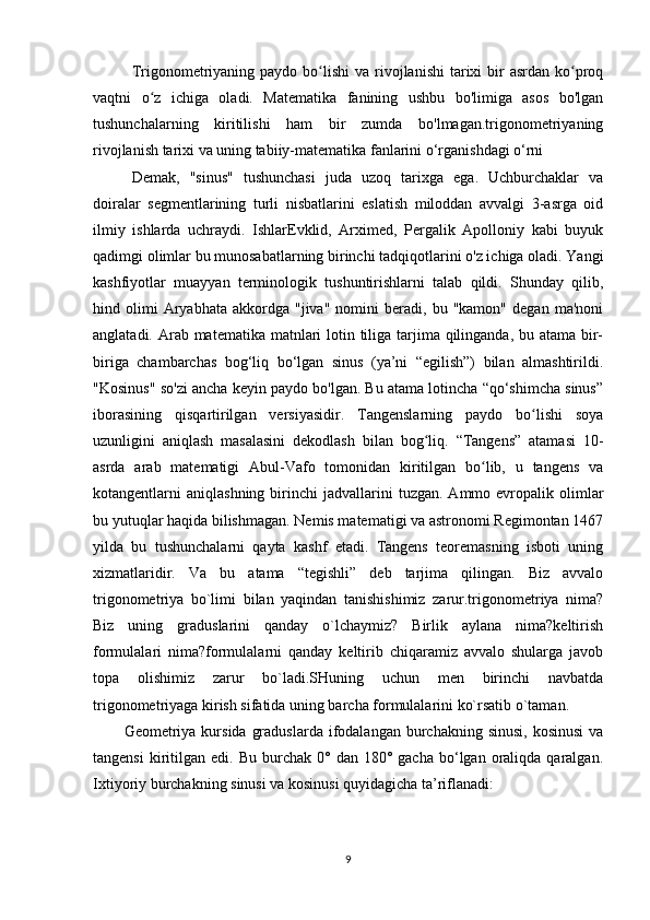Trigonometriyaning  paydo  bo lishi   va  rivojlanishi   tarixi   bir   asrdan  ko proqʻ ʻ
vaqtni   o z   ichiga   oladi.   Matematika   fanining   ushbu   bo'limiga   asos   bo'lgan	
ʻ
tushunchalarning   kiritilishi   ham   bir   zumda   bo'lmagan.trigonometriyaning
rivojlanish tarixi va uning tabiiy-matematika fanlarini o‘rganishdagi o‘rni
Demak,   "sinus"   tushunchasi   juda   uzoq   tarixga   ega.   Uchburchaklar   va
doiralar   segmentlarining   turli   nisbatlarini   eslatish   miloddan   avvalgi   3-asrga   oid
ilmiy   ishlarda   uchraydi.   IshlarEvklid,   Arximed,   Pergalik   Apolloniy   kabi   buyuk
qadimgi olimlar bu munosabatlarning birinchi tadqiqotlarini o'z ichiga oladi. Yangi
kashfiyotlar   muayyan   terminologik   tushuntirishlarni   talab   qildi.   Shunday   qilib,
hind  olimi   Aryabhata   akkordga  "jiva"   nomini   beradi,   bu  "kamon"   degan   ma'noni
anglatadi. Arab matematika matnlari  lotin tiliga tarjima qilinganda, bu atama bir-
biriga   chambarchas   bog‘liq   bo‘lgan   sinus   (ya’ni   “egilish”)   bilan   almashtirildi.
"Kosinus" so'zi ancha keyin paydo bo'lgan. Bu atama lotincha “qo‘shimcha sinus”
iborasining   qisqartirilgan   versiyasidir.   Tangenslarning   paydo   bo lishi   soya	
ʻ
uzunligini   aniqlash   masalasini   dekodlash   bilan   bog liq.   “Tangens”   atamasi   10-	
ʻ
asrda   arab   matematigi   Abul-Vafo   tomonidan   kiritilgan   bo lib,   u   tangens   va	
ʻ
kotangentlarni   aniqlashning  birinchi   jadvallarini  tuzgan.   Ammo  evropalik  olimlar
bu yutuqlar haqida bilishmagan. Nemis matematigi va astronomi Regimontan 1467
yilda   bu   tushunchalarni   qayta   kashf   etadi.   Tangens   teoremasning   isboti   uning
xizmatlaridir.   Va   bu   atama   “tegishli”   deb   tarjima   qilingan.   Biz   avvalo
trigonometriya   bo`limi   bilan   yaqindan   tanishishimiz   zarur.trigonometriya   nima?
Biz   uning   graduslarini   qanday   o`lchaymiz?   Birlik   aylana   nima?keltirish
formulalari   nima?formulalarni   qanday   keltirib   chiqaramiz   avvalo   shularga   javob
topa   olishimiz   zarur   bo`ladi.SHuning   uchun   men   birinchi   navbatda
trigonometriyaga kirish sifatida uning barcha formulalarini ko`rsatib o`taman.
Geometriya kursida  graduslarda  ifodalangan  burchakning  sinusi,   kosinusi   va
tangensi  kiritilgan  edi.  Bu  burchak  0°  dan  180°  gacha   bo‘lgan   oraliqda  qaralgan.
Ixtiyoriy burchakning sinusi va kosinusi quyidagicha ta’riflanadi:
9 